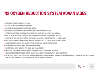 29
N2 OXYGEN REDUCTION SYSTEM ADVANTAGES
• PROTECTED PREMISES ARE SAFE 24/7/365
• THE FIRE HAZARD IS COMPLETELY ELIMINATED
• NO CONSEQUENTIAL DAMAGES DUE TO FALSE ALARM
• NO CONSEQUENTIAL DAMAGES CAUSED BY HISTORICAL EXTINGUISHING AGENTS
• PREVENTION METHOD IS ENVIRONMENTALLY SAFE, NON-TOXIC, NON-POLLUTING, NON-RESIDUAL
• EASE OF INSTALLATION AND COST EFFECTIVE COMPARED TO STANDARD EXTINGUISHING METHODS
• DUE TO N2 OXYGEN REDUCTION SYSTEM TECHNOLOGY NO NEGATIVE AESTHETIC IMPACT TO THE BUILDING
• EASY PROTECTION EVEN IN AREAS DIFFICULT TO REACH OR SUBJECT TO STRONG REGULATION RESTRAINS
• CAN EASILY BE INTEGRATED WITH MAIN FIRE PANEL OR BUILDING MANAGEMENT SYSTEMS
• N2 OXYGEN REDUCTION SYSTEM IS MAINTENANCE FRIENDLY
• NO ADDITIONAL SPACE REQUIRED FOR TANKS, GAS CYLINDERS ETC.
• PROTECTIVE ATMOSPHERE SLOWS DOWN THE DEGRADING PROCESS OF CERTAIN MATERIALS
• N2 OXYGEN REDUCTION SYSTEM PROTECTS OBJECT OF ALL SIZES, FROM MINIATURE TO GIANT DIMENSIONS
• THE N2 OXYGEN REDUCTION SYSTEM FIRE PREVENTION METHOD IS SAFE TO HUMANS, THE AMOUNT OF OXYGEN AVAILABLE WITHIN THE PROTECTED AREA IS
SIMILAR TO THE AMOUNT OF OXYGEN PROVIDED BY NATURE IN HIGHER ALTITUDES
 