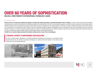 3
OVER 60 YEARS OF SOPHISTICATION
ISOLCELL: FROM PIONEER TO INTERNATIONAL TECHNOLOGY LEADER
We were the first in Europe who developed and applied a technique that allowed generating a Controlled Atmosphere within a building. In 1958 we started studying these technologies
and shortly after we created the first plants with a controlled atmosphere for preserving food. From here it was the logical consequence to extend the field of usage into various industries where a
controlled atmosphere was of advantage to the quality of goods and the process of manufacturing, from pharmaceuticals to chemicals, from plastic moulding to oenology or laser cutting. But also
for fire prevention or the conservation of artistic heritage. In the field of Controlled Atmosphere Isolcell is acknowledged to be the world leader. As part of an industrial group that owns “Finanziara
Unterland”, Isolcell S.p.A. is being represented around the globe by a network of accredited distributors and resellers. Needless to say that we are ISO 9001 Bureau Veritas certified Company and
our range of products and systems naturally comply with the strictest European and International Directives.
We offer to our customers highly customized and reliable solutions based on state of the art technologies.
A NATURAL AFFINITY TO IMPROVEMENT AND EVOLUTION.
Our story is closely linked to development of controlled atmosphere technologies. Our experience is our capital for steady
improvements and for the creation of innovative technologies. Our solutions reflect the demands of the market and are
reference for new technological standards.
 