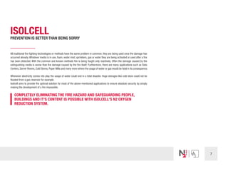 7
ISOLCELL
PREVENTION IS BETTER THAN BEING SORRY
All traditional fire fighting technologies or methods have the same problem in common, they are being used once the damage has
occurred already.Whatever media is in use, foam, water mist, sprinklers, gas or water they are being activated or used after a fire
has been detected. With the common and known methods fire is being fought only reactively. Often the damage caused by the
extinguishing media is worse than the damage caused by the fire itself. Furthermore, there are many applications such as Data
Centers, Server Rooms, Cold Stores, Paper Mills and many more where the usage of water or gas would be fatal in its consequence.
Whenever electricity comes into play the usage of water could end in a total disaster. Huge storages like cold store could not be
flooded from a gas reservoir for example.
Isolcell aims to provide the optimal solution for most of the above-mentioned applications to ensure absolute security by simply
making the development of a fire impossible.
COMPLETELY ELIMINATING THE FIRE HAZARD AND SAFEGUARDING PEOPLE,
BUILDINGS AND IT‘S CONTENT IS POSSIBLE WITH ISOLCELL‘S N2 OXYGEN
REDUCTION SYSTEM.
 