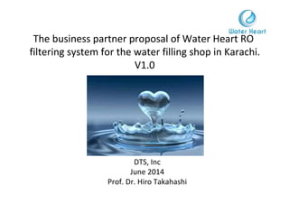 The business partner proposal of Water Heart RO
filtering system for the water filling shop in Karachi.
V1.0
DTS, Inc
June 2014
Prof. Dr. Hiro Takahashi
 