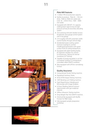 Plate Mill Features
n	 1 million TPA of production capacity
n	 Facility to produce: Plate (6 – 150 mm
thick, 1500 to 3500 mm wide) and
Coils: (6 – 23mm thick, 1500 – 3000
mm wide)
n	 Equipped with 200 MT / hr capacity
walking beam type furnace & high-
pressure primary & secondary descaling
system.
n	 4 Hi reversing mill with Steckle furnace
& hydraulic auto gauge control system
with X-ray gauge.
n	 2 Hi roughly mill with automatic width
control facility through vertical edge.
n	 Accelerated water-cooling system
(Laminar Cooling) to control
metallurgical parameters with good
surface finish & coiling temperature.
n	 Equipped with plate leveling facility
& inspection facilities for control
on dimensions, flatness & internal
soundness (UT Testing)
n	 Capable of producing plates in on-line
normalised condition or temperature
controlled rolled (TMCP) condition
n	 Also equipped with off-line normalising
furnace
	 Quality Assurance
n	 Computerized Tensile Testing machine.
n	 Digitalized Hardness Tester.
n	 EN & ASTM Impact Testing machines.
n	 100T-Bending cum Folding machine.
n	 High Magnification Metallurgical
Microscope with Image Analyzer.
n	 A Direct Reading Optical Emission
Spectrometer with gas analytical
channel.
n	 Offline Ultrasonic Testing machine.
n	 Drop Weight Tear Test (DWTT) machine.
n	 Chemical lab equipped with Muffle
Furnace for R&D study.
n	 Fully equipped sample preparation
workshop.
[ Plate Mill ]
1110
 