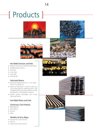 [ Product Range ][ Products ]
(3) RAILS*
RAIL IRS 52, UIC 60, UIC 54
CRANE RAIL CR 80, CR 100
*Please refer Annexure - A for the dimensional details & sectional properties of above products.
(1) SEMIS
Product Range
Billets/ Blooms 130 x 130 mm, 150 x 150mm, 200 x 200mm, 250x250mm, 280 x 320mm, 285 x 390mm
Beam Blanks 480x420x120mm, 355x280x90mm
Rounds (mm) 140 Ø, 162 Ø, 200 Ø, 220 Ø, 305 Ø, 355 Ø for Seamless pipe industry
Slabs Width 1500 to 2600 mm, Thickness 215, 250, 280mm
(2) STRUCTURAL SECTIONS*
BEAMS DEPTH (mm) x FLANGE WIDTH (mm) x SECTIONAL WEIGHT (kg/m)
1 UB 203 x 133 x 25/30
2 UB 254 x 146 x 31/37/43
3 UB 305 x 165 x 40/46/54
4 WPB / HE 320 X 97.6 / 127 / 245
5 UB 356 x 171 x 45/51/57/67
6 NPB / IPE 360 X 50.2 / 57.1 / 66
7 NPB/IPE 400 x 180 x 57.4/66.3/75.7
8 UB 406 x 178 x 54/60/67/74
9 NPB/IPE 450 x 190 x 67.2/77.6/92.4
10 UB 457 x 191 x 67/74/82/89/98
11 NPB/IPE 500 x 200 x 79.4/90.7/107.3
12 UB 533 x 210 x 82/92/101/109/122
13 NPB/IPE 600 x 220 x 107.6/122.4/154.5
14 WPB/HE 600 x 300 x 128.8/177.8/211.9/285.5
15 UB 610 x 229 x 101/113/125/140
16 WPB/HE 700 x 300 x 149.9/204.5/240.5/300.7
17 WPB/HE 800 x 300 x 172/224/262/317
18 WPB/HE900 x 30 x 198/252/291/333
COLUMNS DEPTH (mm) x FLANGE WIDTH (mm) x SECTIONAL WT (kg/m)
1 UC 152 x 152 x 23/30/37
2 UC 203 x 203 x 46/52/60/71/86
3 UC 254 x 254 x 73/89/107/137/167
4 UC 305 x 305 x 97/118/137/158/198/240/283
5 UC 356 X 368 X 129 / 153 / 177 202
CHANNELS DEPTH (mm) x FLANGE WIDTH (mm) x SECTIONAL WT (kg/m)
1 ISMC 250 x 80 x 30.6
2 ISMC 250 x 82 x 34.2
3 ISMC 250 x 83 x 38.1
4 ISMC 300 x 90 x 36.3
5 ISMC 300 x 92 x 41.5
6 ISMC 300 x 93 x 46.2
7 ISMC 400 x 100 x 50.1
(4) PLATES
THICKNESS RANGE 6mm to 150mm
WIDTH RANGE 1500mm to 3500mm
LENGTH 3 mtr to 12.5 mtr (as per requirement)
STANDARD LENGTHS 5 mtr, 5.6mtr, 6.3mtr, 7.1 mtr, 8 mtr, 9.3 mtr, 10 mtr, 12 mtr, 12.5 mtr.
(5) COILS
THICKNESS RANGE 6mm to 23mm
WIDTH RANGE 1500mm to 3000mm
COIL WEIGHT 16-25 MT.
	 Hot Rolled Sections and Rails
n	 Medium & Large size Parallel Flange Beams
n	 Parallel Flange Columns
n	 Channels
n	 Crane Rails
n	 Track Rails
n	 Cathode Bar
	 Fabricated Beams
n	 Fabricated Beams/Columns in size range -
350 mm to 2000 mm.
n	 Beams are fabricated in custom-made sizes
using submerged-arc-welding process, duly
straightened and end-faced. Beams can also
be delivered in shot-blasted condition.
n	 Distinct quality advantages over on-site
fabricated beams.
	 Hot Rolled Plates and Coils
	 Continuous Cast Products
n	 Billets/Blooms
n	 Beam Blanks
n	 Rounds
n	 Slabs
	 Metallics & Ferro Alloys
n	 Sponge Iron Lumps & Fines
n	 Pig Iron
n	 High Carbon Ferro Chrome
1514
 