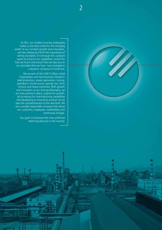 At JSPL, our timeless business philosophy
makes us the best suited for the changing
world. In our constant growth and innovation,
we have always put forth the importance of
setting standards. It is through this constant
quest to enhance our capabilities, enrich the
lives we touch and ensure that we stay true to
our principles that we have now emerged as
a dynamic company of tomorrow.
We are part of the US$12 billion Jindal
Organisation and have business interest in
steel production, power generation, mining,
petroleum, infrastructure, sponge iron, ferro
chrome and heavy machinery. With growth
and innovation as our driving philosophy, we
are now putting in place, engines for growth,
by increasing our manufacturing capabilities
and developing an innovative product mix to
take the competitiveness to the next level. We
are a socially responsible company that values
our customers, employees, stakeholders and
community at large.
Our goal is to become the most preferred
steel manufacturer in the country.
[ About Ourselves ]
32
Jindal Steel & Power Limited (JSPL) is part of US$ 12 billion O.P. Jindal Group. After consolidating our position of a
leading player in Steel, Power, Mining, Oil & Gas and Infrastructure Sectors in India, we have expanded our business to
several other parts of the world, particularly in Asia (Indonesia, Nepal, Mangolia), Africa, South America and Georgia.
JSPL is set to vault itself even higher on the domestic and global stage through diversified investment strategies, gaining a
foothold in high growth market and continuously pursuing opportunities to expand in its core areas.
Steel Production: By upgrading its existing plant at Raigarh and commissioning new ones, JSPL will enhance its production
capacity to 34 million tons in next 10 years.
JSPL is operating state-of-the-art 3 million ton capacity steel plant at Raigarh, Chhattisgarh, which is to be expanded to 10
MTPA. Equipped with modern machinery, the plant boasts of world-class production facilities and is regularly supplying
steel products adhering to domestic and international specifications. JSPL has Heavy Machinery Division at Raipur in
Chhattisgarh.
JSPL is setting up 12.5 million ton capacity steel plant in phases at Angul in Orissa. The ‘DRI-BF-EAF’ route with unique
feature of using environment-friendly Syn gas will be used for steel making for the first time in the world. Also the capacity
will pride itself with Plate Mill to produce 5 meter wide steel plates for the first time in India.
The company is also setting up an 11 million ton capacity steel plant in phases at Patratu & Asanboni in Jharkhand. At
Patratu, JSPL has taken over the assets of the closed Bihar Alloys & Steel Limited. Using the available land and adding some
more, work is in progress for the establishment of Bar Mill and Wire Rod Mill. These mills are expected to start production
by the end of 2009.
Power Generation: By expanding its existing power generation capacity and commissioning new thermal, hydro, solar and
wind power projects, JSPL and its affiliate, Jindal Power Ltd. will have an annual power generation capacity of over 15000
MW in next 10 years.
JSPL is operating a 340 MW captive power generation facility at Raigarh, based on waste heat recovery from rotary kilns and
coal middlings. The new captive power projects to be set up include 1600MW at Raigarh, 2500MW at Orissa and 2600 MW
at Jharkhand.
Jindal Power Limited has set up the 1000 MW O. P. Jindal Super Thermal Power Plant at Tamnar, Raigarh. This is the first
Mega Power Project in Private Sector. The Company is adding 4 more units of 600 MW each at Tamnar with an investment
of Rs. 11,340 Crore and a 2640 MW (4 X 660 MW) power project in the State of Jharkhand at an investment of Rs. 11,880
Crore.
Jindal Petroleum Limited: To increase shareholders’ value, JSPL has recently diversified into oil and gas sector and formed
a new company – Jindal Petroleum Limited – to manage this business. The company has acquired 12 oil & gas blocks in
different parts of the world, including 4 in Bolivia, 4 in Georgia, 3 in Peru and 1 in India.
Global Reach
JSPL has acquired the development rights for 20 billion tonnes of EI Mutun Iron Ore Reserves in Bolivia, South America.
Jindal Steel Bolivia plans to invest US$ 2.1 billion in the next few years for mining and setting up of an integrated 1.7 MT
steel plant, 6 MT sponge iron plant , 10 MT iron ore pellet plant and 450 MW power plant. This is the largest investment by
an Indian company in Latin America and also the largest foreign investment in a single project in Bolivia, so far. This huge
investment is expected to generate large-scale employment in the country.
The company is engaged in exploration of diamonds in Democratic Republic of Congo. JSPL is also exploring steel production
& mining projects in some other parts of the world such as Mozambique, South Africa, Mongolia, Brazil and Indonesia.
All these expansions are a testament to the fact that at JSPL, we are working towards a bright future.
 