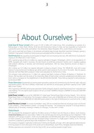 At JSPL, our timeless business philosophy
makes us the best suited for the changing
world. In our constant growth and innovation,
we have always put forth the importance of
setting standards. It is through this constant
quest to enhance our capabilities, enrich the
lives we touch and ensure that we stay true to
our principles that we have now emerged as
a dynamic company of tomorrow.
We are part of the US$12 billion Jindal
Organisation and have business interest in
steel production, power generation, mining,
petroleum, infrastructure, sponge iron, ferro
chrome and heavy machinery. With growth
and innovation as our driving philosophy, we
are now putting in place, engines for growth,
by increasing our manufacturing capabilities
and developing an innovative product mix to
take the competitiveness to the next level. We
are a socially responsible company that values
our customers, employees, stakeholders and
community at large.
Our goal is to become the most preferred
steel manufacturer in the country.
[ About Ourselves ]
32
Jindal Steel & Power Limited (JSPL) is part of US$ 12 billion O.P. Jindal Group. After consolidating our position of a
leading player in Steel, Power, Mining, Oil & Gas and Infrastructure Sectors in India, we have expanded our business to
several other parts of the world, particularly in Asia (Indonesia, Nepal, Mangolia), Africa, South America and Georgia.
JSPL is set to vault itself even higher on the domestic and global stage through diversified investment strategies, gaining a
foothold in high growth market and continuously pursuing opportunities to expand in its core areas.
Steel Production: By upgrading its existing plant at Raigarh and commissioning new ones, JSPL will enhance its production
capacity to 34 million tons in next 10 years.
JSPL is operating state-of-the-art 3 million ton capacity steel plant at Raigarh, Chhattisgarh, which is to be expanded to 10
MTPA. Equipped with modern machinery, the plant boasts of world-class production facilities and is regularly supplying
steel products adhering to domestic and international specifications. JSPL has Heavy Machinery Division at Raipur in
Chhattisgarh.
JSPL is setting up 12.5 million ton capacity steel plant in phases at Angul in Orissa. The ‘DRI-BF-EAF’ route with unique
feature of using environment-friendly Syn gas will be used for steel making for the first time in the world. Also the capacity
will pride itself with Plate Mill to produce 5 meter wide steel plates for the first time in India.
The company is also setting up an 11 million ton capacity steel plant in phases at Patratu & Asanboni in Jharkhand. At
Patratu, JSPL has taken over the assets of the closed Bihar Alloys & Steel Limited. Using the available land and adding some
more, work is in progress for the establishment of Bar Mill and Wire Rod Mill. These mills are expected to start production
by the end of 2009.
Power Generation: By expanding its existing power generation capacity and commissioning new thermal, hydro, solar and
wind power projects, JSPL and its affiliate, Jindal Power Ltd. will have an annual power generation capacity of over 15000
MW in next 10 years.
JSPL is operating a 340 MW captive power generation facility at Raigarh, based on waste heat recovery from rotary kilns and
coal middlings. The new captive power projects to be set up include 1600MW at Raigarh, 2500MW at Orissa and 2600 MW
at Jharkhand.
Jindal Power Limited has set up the 1000 MW O. P. Jindal Super Thermal Power Plant at Tamnar, Raigarh. This is the first
Mega Power Project in Private Sector. The Company is adding 4 more units of 600 MW each at Tamnar with an investment
of Rs. 11,340 Crore and a 2640 MW (4 X 660 MW) power project in the State of Jharkhand at an investment of Rs. 11,880
Crore.
Jindal Petroleum Limited: To increase shareholders’ value, JSPL has recently diversified into oil and gas sector and formed
a new company – Jindal Petroleum Limited – to manage this business. The company has acquired 12 oil & gas blocks in
different parts of the world, including 4 in Bolivia, 4 in Georgia, 3 in Peru and 1 in India.
Global Reach
JSPL has acquired the development rights for 20 billion tonnes of EI Mutun Iron Ore Reserves in Bolivia, South America.
Jindal Steel Bolivia plans to invest US$ 2.1 billion in the next few years for mining and setting up of an integrated 1.7 MT
steel plant, 6 MT sponge iron plant , 10 MT iron ore pellet plant and 450 MW power plant. This is the largest investment by
an Indian company in Latin America and also the largest foreign investment in a single project in Bolivia, so far. This huge
investment is expected to generate large-scale employment in the country.
The company is engaged in exploration of diamonds in Democratic Republic of Congo. JSPL is also exploring steel production
& mining projects in some other parts of the world such as Mozambique, South Africa, Mongolia, Brazil and Indonesia.
All these expansions are a testament to the fact that at JSPL, we are working towards a bright future.
 