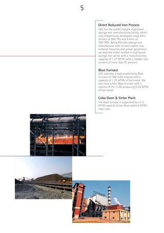 Direct Reduced Iron Process
JSPL has the world’s largest coal based
sponge iron manufacturing facility, which
uses indigenously developed rotary kilns
(6 Kilns of 300 TPD and 4 Kilns of
500 TPD). Being the only sponge iron
manufacturer with its own captive raw
material resources and power generation,
we lead the Indian market in coal-based
sponge iron sector with a manufacturing
capacity of 1.37 MTPA with a metallic iron
content of more than 81 percent.
Blast Furnace
JSPL operates a high-productivity Blast
Furnace of 1681CuM volume with a
capacity of 1.25 MTPA of hot metal. We
also have a Mini Blast Furnace with a
volume of 351 CuM producing 0.25 MTPA
of hot metal.
Coke Oven & Sinter Plant
The blast furnace is supported by a 2.3
MTPA capacity Sinter Plant and 0.8 MTPA
coke oven.
[ Iron Making ]
54
 