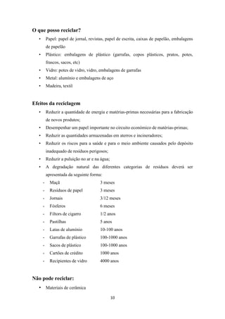 10 
O que posso reciclar? 
• Papel: papel de jornal, revistas, papel de escrita, caixas de papelão, embalagens 
de papelão 
• Plástico: embalagens de plástico (garrafas, copos plásticos, pratos, potes, 
frascos, sacos, etc) 
• Vidro: potes de vidro, vidro, embalagens de garrafas 
• Metal: alumínio e embalagens de aço 
• Madeira, textil 
Efeitos da reciclagem 
• Reduzir a quantidade de energia e matérias-primas necessárias para a fabricação 
de novos produtos; 
• Desempenhar um papel importante no circuito económico de matérias-primas; 
• Reduzir as quantidades armazenadas em aterros e incineradores; 
• Reduzir os riscos para a saúde e para o meio ambiente causados pelo depósito 
inadequado de resíduos perigosos; 
• Reduzir a puluição no ar e na água; 
• A degradação natural das diferentes categorias de resíduos deverá ser 
apresentada da seguinte forma: 
- Maçã 3 meses 
- Resíduos de papel 3 meses 
- Jornais 3/12 meses 
- Fósferos 6 meses 
- Filtors de cigarro 1/2 anos 
- Pastilhas 5 anos 
- Latas de alumínio 10-100 anos 
- Garrafas de plástico 100-1000 anos 
- Sacos de plástico 100-1000 anos 
- Cartões de crédito 1000 anos 
- Recipientes de vidro 4000 anos 
Não pode reciclar: 
• Materiais de cerâmica 
 