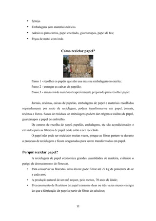 • Sprays 
• Embalagens com materiais tóxicos 
• Adesivos para carros, papel encerado, guardanapos, papel de fax; 
• Peças de metal com ímãs 
Como reciclar papel? 
Passo 1 - recolher os papéis que não usa mais na embalagem ou escrita; 
Passo 2 - esmagar as caixas de papelão; 
Passo 3 - armazená-lo num local especialmente preparado para recolher papel; 
Jornais, revistas, caixas de papelão, embalagens de papel e materiais recolhidos 
separadamente por meio de reciclagem, podem transformar-se em papel, jornais, 
revistas e livros. Sacos de resíduos de embalagens podem dar origem a toalhas de papel, 
guardanapos e papel de embrulho. 
De centros de recolha de papel, papelão, embalagens, etc são acondicionados e 
enviados para as fábricas de papel onde estão a ser reciclado. 
O papel não pode ser reciclado muitas vezes, porque as fibras partem-se durante 
o processo de reciclagem e ficam desgastadas para serem transformadas em papel. 
11 
Porquê reciclar papel? 
A reciclagem de papel economiza grandes quantidades de madeira, evitando o 
perigo de desmatamento de florestas. 
• Para conservar as florestas, uma árvore pode filtrar até 27 kg de poluentes do ar 
a cada ano; 
• A produção natural de um m3 requer, pelo menos, 70 anos de idade; 
• Processamento de Resíduos de papel consome duas ou três vezes menos energia 
do que a fabricação de papel a partir de fibras de celulose; 
 