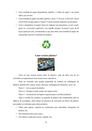 • Uma tonelada de papel desperdiçado significa: 2 folhas de papel e um jornal 
12 
diário, por um ano; 
• Uma tonelada de papel reicclado significa: salvar 17 árvores, 4.102 kwh, menos 
26 mil litros de água gastos e menos 27 kg de emissões dispostos na atmosfera; 
• Evite o desperdício de papel! Antes de imprimir um documento, ou um e-mail, 
pense se é necessário imprimi-lo. Um cidadão europeu "consome" cerca de 20 
kg de papel por mês, considerando-se que para obter uma tonelada de papel são 
consumidas cerca de 2 toneladas de madeira. 
Como reciclar plástico? 
Uma vez que existem muitos tipos de plástico, cada um deles tem de ser 
reciclados em separado por meio de processos específicos. 
Pode ser reciclado uma grande quantidade de resíduos de embalagens de 
plástico: garrafas PET, pratos, copos, chávenas, embalagens de alimentos, sacos, etc 
Passo 1: - lave as peças de plástico 
Passo 2:- esmague-os para ocupar um espaço menor 
Passo 3: - armazená-los em lugares especiais para a recolha de plástico 
Após a recolha dos resíduos, as garrafas de plástico são transportados para as 
fábricas de reciclagem, onde entram no processo de conversão em blocos de plástico 
que podem ser utilizados para vários produtos: 
• Fibras para tapetes, material de enchimento para almofadas, brinquedos de 
pelúcia, etc; 
• Revestimentos para sacos-cama; 
• Fica adesiva usada para caixas, vedação, etc; 
 
