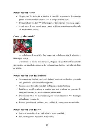 14 
Porquê reciclar vidro? 
• No processo de produção, a poluição é reduzida, a quantidade de matérias-primas 
usadas consomem cerca de 25% da energia economizada; 
• Uma garrafa precisa de 1 000 000 anos para se decompor em pequenos pedaços; 
• A reciclagem de uma garrafa poupa energia suficiente para acionar uma lâmpada 
de 100W durante 4 horas; 
Como reciclar metais? 
As embalagens de metal têm duas categorias: embalagem feita de alumínio e 
embalagens de aço. 
O alumínio é o resíduo mais reciclado, ele pode ser reciclado indefinidamente 
sem perder a sua qualidade. A maioria das embalagens de alumínio recicladas são latas 
de bebidas. 
Porquê reciclar latas de alumínio? 
• Se uma dose de alumínio é reciclado, é obtida outra dose de alumínio, poupando 
uma quantidade idêntica de matérias-primas; 
• Todos os anos são usadas mais de 6 milhões de doses de alumínio; 
• Reciclagem significa reduzir a poluição que teria resultado do processo de 
extração do minério, do processamento e do transporte; 
• O alumínio é obtido por meio da reciclagem, consumindo menos 95% da energia 
utilizada para processá-lo; 
• Reduz a quantidade de resíduos e a necessidade de espaço em aterros sanitários. 
Porquê reciclar latas de aço? 
• O aço e o alumínio pode ser reciclado sem perder qualidade; 
• Para obter aço novo precisamso de aço velho; 
 