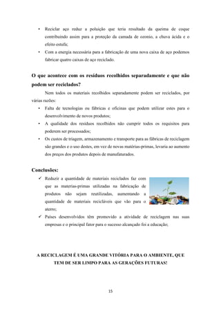 • Reciclar aço reduz a poluição que teria resultado da queima de coque 
contribuindo assim para a proteção da camada de ozonio, a chuva ácida e o 
efeito estufa; 
• Com a energia necessária para a fabricação de uma nova caixa de aço podemos 
fabricar quatro caixas de aço reciclado. 
O que acontece com os resíduos recolhidos separadamente e que não 
podem ser reciclados? 
Nem todos os materiais recolhidos separadamente podem ser reciclados, por 
15 
várias razões: 
• Falta de tecnologias ou fábricas e oficinas que podem utilizar estes para o 
desenvolvimento de novos produtos; 
• A qualidade dos resíduos recolhidos não cumprir todos os requisitos para 
poderem ser processados; 
• Os custos de triagem, armazenamento e transporte para as fábricas de reciclagem 
são grandes e o uso destes, em vez de novas matérias-primas, levaria ao aumento 
dos preços dos produtos depois de manufaturados. 
Conclusões: 
 Reduzir a quantidade de materiais reciclados faz com 
que as materias-primas utilizadas na fabricação de 
produtos não sejam reutilizadas, aumentando a 
quantidade de materiais recicláveis que vão para o 
aterro; 
 Países desenvolvidos têm promovido a atividade de reciclagem nas suas 
empresas e o principal fator para o sucesso alcançado foi a educação; 
A RECICLAGEM É UMA GRANDE VITÓRIA PARA O AMBIENTE, QUE 
TEM DE SER LIMPO PARA AS GERAÇÕES FUTURAS! 
 
