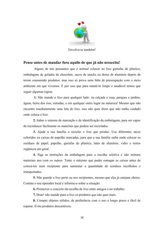 Envolva-se também! 
Pense antes de mandar fora aquilo de que já não nessecita! 
Alguns de nós pensamos que é normal colocar no lixo garrafas de plástico, 
embalagens de gelados de chocolate, sacos de snacks ou doses de alumínio depois de 
terem consumido produtos, mas isso só prova uma falta de preocupação com o meio 
ambiente em que vivemos. É por isso que para mantê-lo limpo e saudável temos que 
seguir algumas regras. 
1. Não mande o lixo para qualquer lado: na calçada e ruas, parques e jardins, 
águas, beira dos rios, estradas, e em qualquer outro lugar na natureza! Mesmo que não 
encontre imediatamente uma lata de lixo, isso não quer dizer que não tenha cuidado 
onde coloca o lixo. 
2. Saber o sistema de marcação e de identificação da embalagem, para ser capaz 
de reconhecer facilmente os materiais que podem ser reciclados. 
3. Ajude a sua família a reciclar o lixo que produz. Use diferentes sacos 
coloridos ou caixas de papelão marcadas, para que a sua família saiba onde colocar os 
resíduos de papel, papelão, garrafas de plástico, latas de alumínio, vidro e restos 
orgânicos em geral. 
4. Siga as instruções da embalagem para a recolha seletiva e não misture 
materiais uns com os outros. Tente o máximo que puder esmagar as caixas antes de 
colocá-los num recipiente para aumentar a quantidade de resíduos recolhidos e 
transportados. 
5. Não guarde o lixo perto ou nos recipientes, mesmo que eles já estejam cheios. 
Contate o seu operador local e informe-o sobre a situação. 
6. Promover o conceito da recolha de lixo entre amigos e no trabalho. 
7. Doar! não mande para o lixo os produtos que não quer mais. 
8. Compre objetos sólidos, de preferência com o uso a longo prazo e fácil de 
16 
reparar. Evite produtos descartáveis. 
 