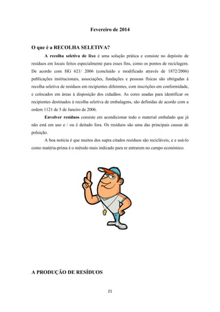 Fevereiro de 2014 
O que é a RECOLHA SELETIVA? 
A recolha seletiva de lixo é uma solução prática e consiste no depósito de 
resíduos em locais feitos especialmente para esses fins, como os pontos de reciclagem. 
De acordo com HG 621/ 2006 (concluído e modificado através de 1872/2006) 
publicações institucionais, associações, fundações e pessoas físicas são obrigadas à 
recolha seletiva de resíduos em recipientes diferentes, com inscrições em conformidade, 
e colocados em áreas à disposição dos cidadãos. As cores usadas para identificar os 
recipientes destinados à recolha seletiva de embalagens, são definidas de acordo com a 
ordem 1121 de 5 de Janeiro de 2006. 
Envolver resíduos consiste em acondicionar todo o material embalado que já 
não está em uso e / ou é deitado fora. Os resíduos são uma das principais causas de 
poluição. 
A boa notícia é que muitos dos supra citados resíduos são recicláveis, e e usá-lo 
como matéria-prima é o método mais indicado para re entrarem no campo económico. 
21 
A PRODUÇÃO DE RESÍDUOS 
 