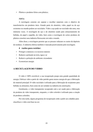 • Plástico e produtos feitos com plástico; 
NOTA: 
A reciclagem consiste em separar e recolher materiais com o objetivo de 
transformá-los em produtos úteis. Grande parte do alumínio, vidro, papel ou do aço 
existentes no mundo podem ser reciclados. Vidro e aço pode ser reciclado não uma, mas 
inúmeras vezes. A reciclagem do aço e do alumínio usado para armazenamento de 
bebidas, de papel e papelão, de vidro, bem como a reciclagem de certos produtos de 
plástico constitui uma indústria florescente em todo o mundo. 
Além disso, a reciclagem permite que as pessoas reduzam os custos de depósito 
de resíduos. A indústria elétrica também é marcada positivamente pela reciclagem. 
23 
4 razões para reciclar: 
• Proteger a natureza e os recursos naturais 
• Reduzie a poluição na terra, água e ar 
• Reduzir a poluição do ambiente circundante 
• Economizar energia 
A RECICLAGEM DO VIDRO 
O vidro é 100% reciclável, a sua recuperação poupa uma grande quantidade de 
energia. Fabricar vidro a partir de vidro partido gasta menos energia do que a fabricação 
do material principal. O vidro reciclado é utilizado para a fabricação de recipientes para 
bebidas ou alimentos, bem como de um isolador na indústria de construções. 
Geralmente, o vidro transparente recuperado está a ser usado para a fabricação 
de produtos de vidro transparente, enquanto, o vidro colorido é utilizado para a criação 
de produtos coloridos. 
Por esta razão, alguns programas de recuperação estão a pedir aos cidadãos para 
classificar o vidro com base na cor. 
 