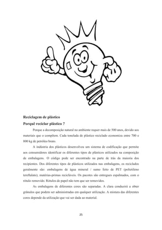 25 
Reciclagem de plástico 
Porquê reciclar plástico ? 
Porque a decomposição natural no ambiente requer mais de 500 anos, devido aos 
materiais que o compõem. Cada tonelada de plástico reciclado economiza entre 700 e 
800 kg de petróleo bruto. 
A indústria dos plásticos desenvolveu um sistema de codificação que permite 
aos consumidores identificar os diferentes tipos de plásticos utilizados na composição 
de embalagens. O código pode ser encontrado na parte de trás da maioria dos 
recipientes. Dos diferentes tipos de plásticos utilizados nas embalagens, os reciclados 
geralmente são: embalagens de água mineral / sumo feito de PET (polietileno 
tereftalato), matérias-primas recicláveis. Os pacotes são entregues espalmados, com o 
rótulo removido. Rótulos de papel não tem que ser removidos. 
As embalagens de diferentes cores são separadas. A clara conduzirá a obter 
grânulos que podem ser administradas em qualquer utilização. A mistura das diferentes 
cores depende da utilização que vai ser dada ao material. 
 