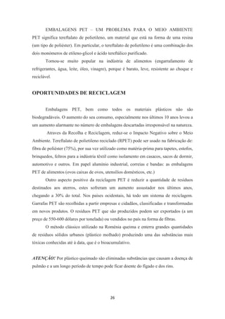 EMBALAGENS PET – UM PROBLEMA PARA O MEIO AMBIENTE 
PET significa tereftalato de polietileno, um material que está na forma de uma resina 
(um tipo de poliéster). Em particular, o tereftalato de polietileno é uma combinação dos 
dois monómeros de etileno-glicol e ácido tereftálico purificado. 
Tornou-se muito popular na indústria de alimentos (engarrafamento de 
refrigerantes, água, leite, óleo, vinagre), porque é barato, leve, resistente ao choque e 
reciclável. 
OPORTUNIDADES DE RECICLAGEM 
Embalagens PET, bem como todos os materiais plásticos não são 
biodegradáveis. O aumento do seu consumo, especialmente nos últimos 10 anos levou a 
um aumento alarmante no número de embalagens descartadas irresponsável na natureza. 
Atraves da Recolha e Reciclagem, reduz-se o Impacto Negativo sobre o Meio 
Ambiente. Tereftalato de polietileno reciclado (RPET) pode ser usado na fabricação de: 
fibra de poliéster (75%), por sua vez utilizado como matéria-prima para tapetes, estofos, 
brinquedos, feltros para a indústria têxtil como isolamento em casacos, sacos de dormir, 
automotivo e outros. Em papel alumínio industrial, correias e bandas: as embalagens 
PET de alimentos (ovos caixas de ovos, utensílios domésticos, etc.) 
Outro aspecto positivo da reciclagem PET é reduzir a quantidade de resíduos 
destinados aos aterros, estes sofreram um aumento assustador nos últimos anos, 
chegando a 30% do total. Nos países ocidentais, há todo um sistema de reciclagem. 
Garrafas PET são recolhidas a partir empresas e cidadãos, classificadas e transformadas 
em novos produtos. O resíduos PET que são produzidos podem ser exportados (a um 
preço de 550-600 dólares por tonelada) ou vendidos no país na forma de fibras. 
O método clássico utilizado na Roménia queima e enterra grandes quantidades 
de resíduos sólidos urbanos (plástico molhado) produzindo uma das substâncias mais 
tóxicas conhecidas até à data, que é o bioacumulativo. 
ATENÇÃO! Por plástico queimado são eliminadas substâncias que causam a doença de 
pulmão e a um longo período de tempo pode ficar doente do fígado e dos rins. 
26 
 
