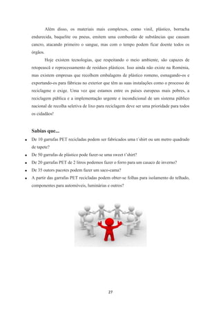 Além disso, os materiais mais complexos, como vinil, plástico, borracha 
endurecida, baquelite ou pneus, emitem uma combustão de substâncias que causam 
cancro, atacando primeiro o sangue, mas com o tempo podem ficar doente todos os 
órgãos. 
Hoje existem tecnologias, que respeitando o meio ambiente, são capazes de 
retopească e reprocessamento de resíduos plásticos. Isso ainda não existe na Roménia, 
mas existem empresas que recolhem embalagens de plástico romeno, esmagando-os e 
exportando-os para fábricas no exterior que têm as suas instalações como o processo de 
reciclagme o exige. Uma vez que estamos entre os países europeus mais pobres, a 
reciclagem pública e a implementação urgente e incondicional de um sistema público 
nacional de recolha seletiva de lixo para reciclagem deve ser uma prioridade para todos 
os cidadãos! 
27 
Sabias que... 
 De 10 garrafas PET recicladas podem ser fabricados uma t´shirt ou um metro quadrado 
de tapete? 
 De 50 garrafas de plástico pode fazer-se uma sweet t’shirt? 
 De 20 garrafas PET de 2 litros podemos fazer o forro para um casaco de inverno? 
 De 35 outors pacotes podem fazer um saco-cama? 
 A partir das garrafas PET recicladas podem obter-se folhas para isolamento do telhado, 
componentes para automóveis, luminárias e outros? 
 