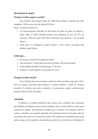 28 
Reciclagem de papel 
Porquê reciclar papel e cartão? 
Para imprimir uma tiragem diária de 3 000 metros cúbicos, significa que serão 
poupadas 1 500 árvores com uma idade de 50 anos. 
Papel – materiais reutilisáveis 
• As matérias-primas utilizadas na fabricação de papel são pasta de madeira e 
papel velho. O Papel reciclado permite uma poupança de cerca de 25% da 
potência e 90% de água (300 litros) necessária para produzir 1 kg de papel 
branco. 
• Além disso, a reciclagem de papel elimina o cloro tóxico, necessário para 
produzir papel branco. 
Sabia que ... 
• Os Jornais contêm 50% de papel reciclado? 
• São necessários 15 anos para uma árvore produtos 700 sacos de papel? 
• Cada tonelada de papel reicclado poupa 17 árvores? 
• O papel e o cartão podem ser reciclados 10 vezes? 
Porquê reciclar metal? 
Para o fabrico de um novo produto a partir de metal reciclado poupa entre 74% e 
95% da energia necessária para produzir o mesmo produto a partir de recursos 
primários. Se reciclar uma lata de alumínio, vai economizar energia suficiente para 
produzir outras 20 latas recicladas. 
Alumínio 
O alumínio é o produto doméstivo mais valioso que é reciclado. Dos recipientes 
para bebidas em alumínio criam-se menos produtos com o mesmo destino e com menor 
consumo de energia. Recomenda-se verificar que o material é de alumínio, antes de 
colocar o alumínio no recipiente adequado. Os recipientes devem ser lavados antes de 
os guardar, para não levar à criação de insetos. Eles podem ser esmagados para ocupar 
menos espaço. Outros produtos de alumínio que podem ser reciclados são: bandejas de 
 