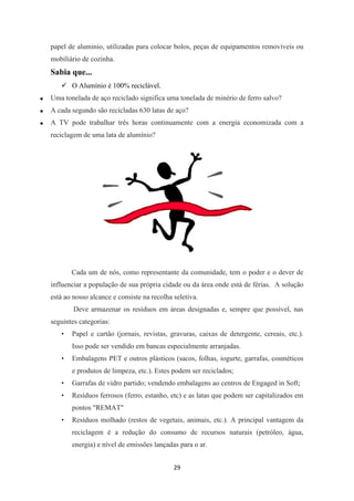 papel de aluminio, utilizadas para colocar bolos, peças de equipamentos removíveis ou 
mobiliário de cozinha. 
Sabia que... 
29 
 O Alumínio é 100% reciclável. 
 Uma tonelada de aço reciclado significa uma tonelada de minério de ferro salvo? 
 A cada segundo são recicladas 630 latas de aço? 
 A TV pode trabalhar três horas continuamente com a energia economizada com a 
reciclagem de uma lata de alumínio? 
Cada um de nós, como representante da comunidade, tem o poder e o dever de 
influenciar a população de sua própria cidade ou da área onde está de férias. A solução 
está ao nosso alcance e consiste na recolha seletiva. 
Deve armazenar os resíduos em áreas designadas e, sempre que possível, nas 
seguintes categorias: 
• Papel e cartão (jornais, revistas, gravuras, caixas de detergente, cereais, etc.). 
Isso pode ser vendido em bancas especialmente arranjadas. 
• Embalagens PET e outros plásticos (sacos, folhas, iogurte, garrafas, cosméticos 
e produtos de limpeza, etc.). Estes podem ser reciclados; 
• Garrafas de vidro partido; vendendo embalagens ao centros de Engaged in Soft; 
• Resíduos ferrosos (ferro, estanho, etc) e as latas que podem ser capitalizados em 
pontos "REMAT" 
• Resíduos molhado (restos de vegetais, animais, etc.). A principal vantagem da 
reciclagem é a redução do consumo de recursos naturais (petróleo, água, 
energia) e nível de emissões lançadas para o ar. 
 