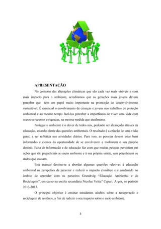 APRESENTAÇÃO 
No contexto das alterações climáticas que são cada vez mais visiveis e com 
mais impacto para o ambiente, acreditamos que as gerações mais jovens devem 
perceber que têm um papel muito importante na promoção do desenvolvimento 
sustentável. É essencial o envolvimento de crianças e jovens nos trabalhos de proteção 
ambiental e ao mesmo tempo fazê-los perceber a importância de viver uma vida com 
acesso a recursos e riquezas, na mesma medida que atualmente. 
Proteger o ambiente é o dever de todos nós, podendo ser alcançado através da 
educação, estando ciente das questões ambientais. O resultado é a criação de uma visão 
geral, a ser refletida nas atividades diárias. Para isso, as pessoas devem estar bem 
informadas e cientes da oportunidade de se envolverem e moldarem o seu próprio 
destino. Falta de informação e de educação faz com que muitas pessoas persistam em 
ações que são prejudiciais ao meio ambiente e à sua própria saúde, sem perceberem os 
dados que causam. 
Este manual destina-se a abordar algumas questões relativas à educação 
ambiental na perspetiva da prevenir e reduzir o impacto climático e é conduzido no 
âmbito de aprender com os parceiros Grundtvig “Educação Ambiental e de 
Reciclagem”, em curso na escola secundária Nicolae Velea" Cepari, Arges, no período 
2013-2015. 
O principal objetivo é ensinar estudantes adultos sobre a recuperação e 
reciclagem de resíduos, a fim de reduzir o seu impacto sobre o meio ambiente. 
3 
 
