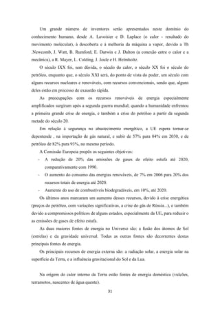 Um grande número de inventores serão apresentados neste domínio do 
conhecimento humano, desde A. Lavoisier e D. Laplace (o calor - resultado do 
movimento molecular), à descoberta e à melhoria da máquina a vapor, devido a Th 
.Newcomb, J. Watt, B. Rumford, E. Darwin e J. Dalton (a conexão entre o calor e a 
mecânica), a R. Mayer, L. Colding, J. Joule e H. Helmholtz. 
O século IXX foi, sem dúvida, o século do calor, o século XX foi o século do 
petróleo, enquanto que, o século XXI será, do ponto de vista do poder, um século com 
alguns recursos nucleares e renováveis, com recursos convencionais, sendo que, alguns 
deles estão em processo de exaustão rápida. 
As preocupações com os recursos renováveis de energia especialmente 
amplificados surgiram após a segunda guerra mundial, quando a humanidade enfrentou 
a primeira grande crise de energia, e também a crise do petróleo a partir da segunda 
metade do século 20. 
Em relação à segurança no abastecimento energético, a UE espera tornar-se 
depentende , na importação de gás natural, e subir de 57% para 84% em 2030, e de 
petróleo de 82% para 93%, no mesmo período. 
A Comissão Europeia propôs os seguintes objetivos: 
- A redução de 20% das emissões de gases de efeito estufa até 2020, 
31 
comparativamente com 1990. 
- O aumento do consumo das energias renováveis, de 7% em 2006 para 20% dos 
recursos totais de energia até 2020. 
- Aumento do uso de combustíveis biodegradáveis, em 10%, até 2020. 
Os últimos anos marcaram um aumento desses recursos, devido à crise energética 
(preços do petróleo, com variações significativas, a crise do gás de Rússia...), e também 
devido a compromissos políticos de alguns estados, especialmente da UE, para reduzir o 
as emissões de gases de efeito estufa. 
As duas maiores fontes de energia no Universo são: a fusão dos átomos de Sol 
(estrelas) e da gravidade universal. Todas as outras fontes são decorrentes destas 
principais fontes de energia. 
Os principais recursos de energia externa são: a radiação solar, a energia solar na 
superfície da Terra, e a influência gravitacional do Sol e da Lua. 
Na origem do calor interno da Terra estão fontes de energia doméstica (vulcões, 
terramotos, nascentes de água quente). 
 