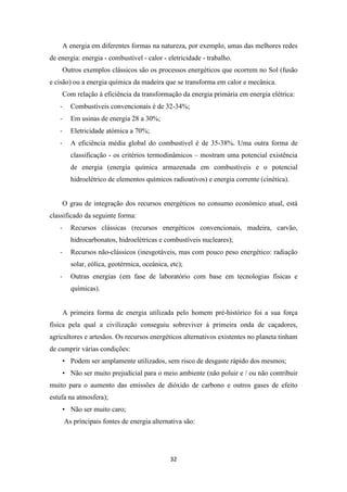 A energia em diferentes formas na natureza, por exemplo, umas das melhores redes 
de energia: energia - combustível - calor - eletricidade - trabalho. 
Outros exemplos clássicos são os processos energéticos que ocorrem no Sol (fusão 
e cisão) ou a energia química da madeira que se transforma em calor e mecânica. 
Com relação à eficiência da transformação da energia primária em energia elétrica: 
- Combustíveis convencionais é de 32-34%; 
- Em usinas de energia 28 a 30%; 
- Eletricidade atómica a 70%; 
- A eficiência média global do combustível é de 35-38%. Uma outra forma de 
classificação - os critérios termodinâmicos – mostram uma potencial existência 
de energia (energia química armazenada em combustíveis e o potencial 
hidroelétrico de elementos químicos radioativos) e energia corrente (cinética). 
O grau de integração dos recursos energéticos no consumo económico atual, está 
32 
classificado da seguinte forma: 
- Recursos clássicas (recursos energéticos convencionais, madeira, carvão, 
hidrocarbonatos, hidroelétricas e combustíveis nucleares); 
- Recursos não-clássicos (inesgotáveis, mas com pouco peso energético: radiação 
solar, eólica, geotérmica, oceânica, etc); 
- Outras energias (em fase de laboratório com base em tecnologias físicas e 
químicas). 
A primeira forma de energia utilizada pelo homem pré-histórico foi a sua força 
física pela qual a civilização conseguiu sobreviver à primeira onda de caçadores, 
agricultores e artesãos. Os recursos energéticos alternativos existentes no planeta tinham 
de cumprir várias condições: 
• Podem ser amplamente utilizados, sem risco de desgaste rápido dos mesmos; 
• Não ser muito prejudicial para o meio ambiente (não poluir e / ou não contribuir 
muito para o aumento das emissões de dióxido de carbono e outros gases de efeito 
estufa na atmosfera); 
• Não ser muito caro; 
As príncipais fontes de energia alternativa são: 
 