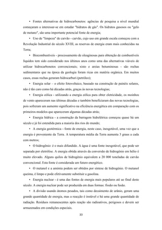 • Fontes alternativas de hidrocarbonetos: agências de pesquisa a nível mundial 
começaram a interessar-se em estudar "hidratos de gás". Os hidratos gasosos ou "gelo 
de metano", são uma importante potencial fonte de energia; 
• Uso de "limpeza" de carvão - carvão, cujo uso em grande escala começou com a 
Revolução Industrial do século XVIII, as reservas de energia eram mais conhecidas na 
Terra; 
• Biocombustíveis - processamento de oleaginosas para obtenção de combustíveis 
líquidos tem sido considerado nos últimos anos como uma das alternativas viáveis de 
utilizar hidrocarbonetos convencionais; xisto e areias betuminosas - são rochas 
sedimentares que na época da geologia foram ricas em matéria orgânica. Em muitos 
casos, essas rochas geraram hidrocarburi (petróleo); 
• Energia solar – o efeito fotovoltaico, baseado na construção de painéis solares, 
não é tão caro como há décadas atrás, graças às novas tecnologias; 
• Energia eólica - utilizando a energia eólica para obter eletricidade, os moinhos 
de vento apareceram nas últimas décadas e também beneficiaram das novas tecnologias, 
pois sofreram um aumento significativo na eficiência energética em comparação com os 
primeiros modelos que apareceram algumas décadas atrás; 
• Energia hídrica - a construção da barragem hidrelétrica começou quase há um 
século e já foi estendida para a maioria dos rios do mundo; 
• A energia geotérmica - fonte de energia, neste caso, inesgotável, uma vez que a 
energia é proveniente da Terra. A temperatura média da Terra aumenta 3 graus a cada 
cem metros; 
• O hidrogênio: é o mais difundido. A água é uma fonte inesgotável, que pode ser 
separada por eletrólise. A energia obtida através da conversão de hidrogénio em hélio é 
muito elevado. Alguns quilos de hidrogénio equivalem a 20 000 toneladas de carvão 
convencional. Esta fonte é considerada um futuro energético. 
• O metanol e a amónia podem ser obtidos por síntese de hidrogénio. O metanol 
queima, é limpo e pode efetivamente substituir a gasolina. 
• Energia nuclear - é uma das fontes de energia mais populares até ao final deste 
século. A energia nuclear pode ser produzida em duas formas: fissão ou fusão. 
• A divisão usando átomos pesados, tais como decaimento de urânio, geram uma 
grande quantidade de energia, mas a reacção é instável e há uma grande quantidade de 
radiação. Resíduos remanescentes após reação são radioativos, perigosos e devem ser 
armazenados em condições especiais. 
33 
 