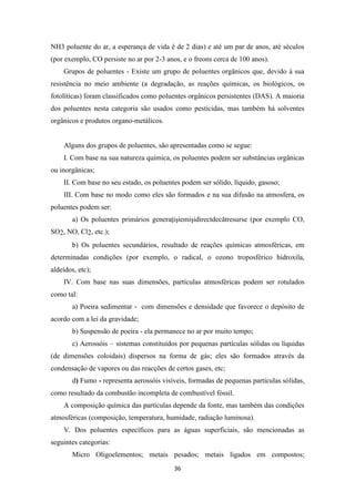 NH3 poluente do ar, a esperança de vida é de 2 dias) e até um par de anos, até séculos 
(por exemplo, CO persiste no ar por 2-3 anos, e o freons cerca de 100 anos). 
Grupos de poluentes - Existe um grupo de poluentes orgânicos que, devido à sua 
resistência no meio ambiente (a degradação, as reações químicas, os biológicos, os 
fotolíticas) foram classificados como poluentes orgânicos persistentes (DAS). A maioria 
dos poluentes nesta categoria são usados como pesticidas, mas também há solventes 
orgânicos e produtos organo-metálicos. 
Alguns dos grupos de poluentes, são apresentadas como se segue: 
I. Com base na sua natureza química, os poluentes podem ser substâncias orgânicas 
36 
ou inorgânicas; 
II. Com base no seu estado, os poluentes podem ser sólido, líquido, gasoso; 
III. Com base no modo como eles são formados e na sua difusão na atmosfera, os 
poluentes podem ser: 
a) Os poluentes primários generaţişiemişidirectdecătresurse (por exemplo CO, 
SO2, NO, Cl2, etc.); 
b) Os poluentes secundários, resultado de reações químicas atmosféricas, em 
determinadas condições (por exemplo, o radical, o ozono troposférico hidroxila, 
aldeídos, etc); 
IV. Com base nas suas dimensões, partículas atmosféricas podem ser rotulados 
como tal: 
a) Poeira sedimentar - com dimensões e densidade que favorece o depósito de 
acordo com a lei da gravidade; 
b) Suspensão de poeira - ela permanece no ar por muito tempo; 
c) Aerossóis – sistemas constituídos por pequenas partículas sólidas ou líquidas 
(de dimensões coloidais) dispersos na forma de gás; eles são formados através da 
condensação de vapores ou das reacções de certos gases, etc; 
d) Fumo - representa aerossóis visíveis, formadas de pequenas partículas sólidas, 
como resultado da combustão incompleta de combustível fóssil. 
A composição química das partículas depende da fonte, mas também das condições 
atmosféricas (composição, temperatura, humidade, radiação luminosa). 
V. Dos poluentes específicos para as águas superficiais, são mencionadas as 
seguintes categorias: 
Micro Oligoelementos; metais pesados; metais ligados em compostos; 
 