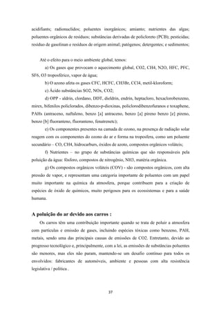 acidifiants; radionuclidos; poluentes inorgânicos; amianto; nutrientes das algas; 
poluentes orgânicos de resíduos; substâncias derivadas de policloreto (PCB); pesticidas; 
resíduo de gasolinan e resíduos de origem animal; patógenos; detergentes; e sedimentos; 
Até o efeito para o meio ambiente global, temos: 
a) Os gases que provocam o aquecimento global, CO2, CH4, N2O, HFC, PFC, 
37 
SF6, O3 troposférico, vapor de água; 
b) O azono afeta os gases CFC, HCFC, CH3Br, CCl4, metil-kloroform; 
c) Ácido substâncias SO2, NOx, CO2; 
d) OPP - aldrin, clordano, DDT, dieldrin, endrin, heptacloro, hexaclorobenzeno, 
mirex, bifenilos policlorados, dibenzo-p-dioxinas, policlorodibenzofuranos e toxaphene, 
PAHs (antraceno, naftaleno, benzo [a] antraceno, benzo [a] pireno benzo [e] pireno, 
benzo [b] fluoranteno, fluoranteno, fenatrenetc); 
e) Os componentes presentes na camada de ozono, na presença de radiação solar 
reagem com os componentes do ozono do ar e forma na troposfera, como um poluente 
secundário – CO, CH4, hidrocarburs, óxidos de azoto, compostos orgânicos voláteis; 
f) Nutrientes – no grupo de substâncias químicas que são responsáveis pela 
poluição da água: fósforo, compostos de nitrogênio, NH3, matéria orgânica. 
g) Os compostos orgânicos voláteis (COV) - são compostos orgânicos, com alta 
pressão de vapor, e representam uma categoria importante de poluentes com um papel 
muito importante na química da atmosfera, porque contribuem para a criação de 
espécies de óxido de químicos, muito perigosos para os ecossistemas e para a saúde 
humana. 
A poluição do ar devido aos carros : 
Os carros têm uma contribuição importante quando se trata de poluir a atmosfera 
com partículas e emissão de gases, incluindo espécies tóxicas como benzeno, PAH, 
metais, sendo uma das principais causas de emissões de CO2. Entretanto, devido ao 
progresso tecnológico e, principalmente, com a lei, as emissões de substâncias poluentes 
são menores, mas eles não param, mantendo-se um desafio contínuo para todos os 
envolvidos: fabricantes de automóveis, ambiente e pessoas com alta resistência 
legislativa / política . 
 
