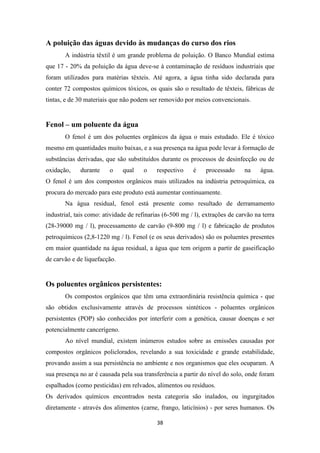 A poluição das águas devido às mudanças do curso dos rios 
A indústria têxtil é um grande problema de poluição. O Banco Mundial estima 
que 17 - 20% da poluição da água deve-se à contaminação de resíduos industriais que 
foram utilizados para matérias têxteis. Até agora, a água tinha sido declarada para 
conter 72 compostos químicos tóxicos, os quais são o resultado de têxteis, fábricas de 
tintas, e de 30 materiais que não podem ser removido por meios convencionais. 
38 
Fenol – um poluente da água 
O fenol é um dos poluentes orgânicos da água o mais estudado. Ele é tóxico 
mesmo em quantidades muito baixas, e a sua presença na água pode levar à formação de 
substâncias derivadas, que são substituídos durante os processos de desinfecção ou de 
oxidação, durante o qual o respectivo é processado na água. 
O fenol é um dos compostos orgânicos mais utilizados na indústria petroquímica, ea 
procura do mercado para este produto está aumentar continuamente. 
Na água residual, fenol está presente como resultado de derramamento 
industrial, tais como: atividade de refinarias (6-500 mg / l), extrações de carvão na terra 
(28-39000 mg / l), processamento de carvão (9-800 mg / l) e fabricação de produtos 
petroquímicos (2,8-1220 mg / l). Fenol (e os seus derivados) são os poluentes presentes 
em maior quantidade na água residual, a água que tem origem a partir de gaseificação 
de carvão e de liquefacção. 
Os poluentes orgânicos persistentes: 
Os compostos orgânicos que têm uma extraordinária resistência química - que 
são obtidos exclusivamente através de processos sintéticos - poluentes orgânicos 
persistentes (POP) são conhecidos por interferir com a genética, causar doenças e ser 
potencialmente cancerígeno. 
Ao nível mundial, existem inúmeros estudos sobre as emissões causadas por 
compostos orgânicos policlorados, revelando a sua toxicidade e grande estabilidade, 
provando assim a sua persistência no ambiente e nos organismos que eles ocuparam. A 
sua presença no ar é causada pela sua transferência a partir do nível do solo, onde foram 
espalhados (como pesticidas) em relvados, alimentos ou resíduos. 
Os derivados químicos encontrados nesta categoria são inalados, ou ingurgitados 
diretamente - através dos alimentos (carne, frango, laticínios) - por seres humanos. Os 
 