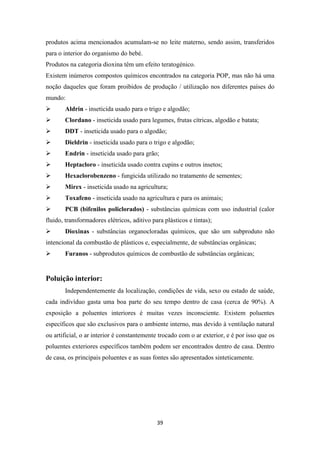 produtos acima mencionados acumulam-se no leite materno, sendo assim, transferidos 
para o interior do organismo do bebé. 
Produtos na categoria dioxina têm um efeito teratogénico. 
Existem inúmeros compostos químicos encontrados na categoria POP, mas não há uma 
noção daqueles que foram proibidos de produção / utilização nos diferentes países do 
mundo: 
 Aldrin - inseticida usado para o trigo e algodão; 
 Clordano - inseticida usado para legumes, frutas cítricas, algodão e batata; 
 DDT - inseticida usado para o algodão; 
 Dieldrin - inseticida usado para o trigo e algodão; 
 Endrin - inseticida usado para grão; 
 Heptacloro - inseticida usado contra cupins e outros insetos; 
 Hexaclorobenzeno - fungicida utilizado no tratamento de sementes; 
 Mirex - inseticida usado na agricultura; 
 Toxafeno - inseticida usado na agricultura e para os animais; 
 PCB (bifenilos policlorados) - substâncias químicas com uso industrial (calor 
fluido, transformadores elétricos, aditivo para plásticos e tintas); 
 Dioxinas - substâncias organocloradas químicos, que são um subproduto não 
intencional da combustão de plásticos e, especialmente, de substâncias orgânicas; 
 Furanos - subprodutos químicos de combustão de substâncias orgânicas; 
39 
Poluição interior: 
Independentemente da localização, condições de vida, sexo ou estado de saúde, 
cada indivíduo gasta uma boa parte do seu tempo dentro de casa (cerca de 90%). A 
exposição a poluentes interiores é muitas vezes inconsciente. Existem poluentes 
específicos que são exclusivos para o ambiente interno, mas devido à ventilação natural 
ou artificial, o ar interior é constantemente trocado com o ar exterior, e é por isso que os 
poluentes exteriores específicos também podem ser encontrados dentro de casa. Dentro 
de casa, os principais poluentes e as suas fontes são apresentados sinteticamente. 
 