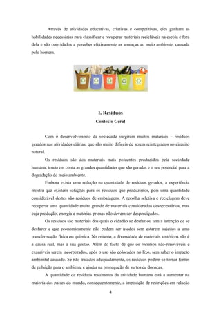 Através de atividades educativas, criativas e competitivas, eles ganham as 
habilidades necessárias para classificar e recuperar materiais recicláveis na escola e fora 
dela e são convidados a perceber efetivamente as ameaças ao meio ambiente, causada 
pelo homem. 
I. Resíduos 
Contexto Geral 
Com o desenvolvimento da sociedade surgiram muitos materiais – resíduos 
gerados nas atividades diárias, que são muito dificeis de serem reintegrados no circuito 
natural. 
Os resíduos são dos materiais mais poluentes produzidos pela sociedade 
humana, tendo em conta as grandes quantidades que são geradas e o seu potencial para a 
degradação do meio ambiente. 
Embora exista uma redução na quantidade de resíduos gerados, a experiência 
mostra que existem soluções para os resíduos que produzimos, pois uma quantidade 
considerável destes são resíduos de embalagens. A recolha seletiva e reciclagem deve 
recuperar uma quantidade muito grande de materiais considerados desnecessários, mas 
cuja produção, energia e matérias-primas não devem ser desperdiçados. 
Os resíduos são materiais dos quais o cidadão se desfaz ou tem a intenção de se 
desfazer e que economicamente não podem ser usados sem estarem sujeitos a uma 
transformação física ou química. No entanto, a diversidade de materiais sintéticos não é 
a causa real, mas a sua gestão. Além do facto de que os recursos não-renováveis e 
exauriveis serem incorporados, após o uso são colocados no lixo, sem saber o impacto 
ambiental causado. Se não tratados adequadamente, os resíduos podem-se tornar fontes 
de poluição para o ambiente e ajudar na propagação de surtos de doenças. 
A quantidade de resíduos resultantes da atividade humana está a aumentar na 
maioria dos países do mundo, consequentemente, a imposição de restrições em relação 
4 
 