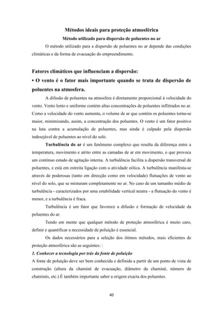 Métodos ideais para proteção atmosférica 
Método utilizado para dispersão de poluentes no ar 
O método utilizado para a dispersão de poluentes no ar depende das condições 
climáticas e da forma de evacuação do empreendimento. 
Fatores climáticos que influenciam a dispersão: 
• O vento é o fator mais importante quando se trata de dispersão de 
poluentes na atmosfera. 
A difusão de poluentes na atmosfera é diretamente proporcional à velocidade do 
vento. Vento lento e uniforme contém altas concentrações de poluentes inflitrados no ar. 
Como a velocidade do vento aumenta, o volume de ar que contém os poluentes torna-se 
maior, minimizando, assim, a concentração dos poluentes. O vento é um fator positivo 
na luta contra a acumulação de poluentes, mas ainda é culpado pela dispersão 
indesejável de poluentes ao nível do solo. 
Turbulência do ar é um fenômeno complexo que resulta da diferença entre a 
temperatura, movimento e atrito entre as camadas de ar em movimento, o que provoca 
um contínuo estado de agitação interna. A turbulência facilita a dispersão transversal de 
poluentes, e está em estreita ligação com a atividade eólica. A turbulência manifesta-se 
através de poderosas (tanto em direcção como em velocidade) flutuações de vento ao 
nível do solo, que se misturam completamente no ar. No caso de um tamanho médio de 
turbulência - caracterizados por uma estabilidade vertical neutra - a flutuação do vento é 
menor, e a turbulência é fraca. 
Turbulência é um fator que favorece a difusão e formação de velocidade da 
40 
poluentes do ar. 
Tendo em mente que qualquer método de proteção atmosférica é muito caro, 
definir e quantificar a necessidade de poluição é essencial. 
Os dados necessários para a seleção dos ótimos métodos, mais eficientes de 
proteção atmosférica são as seguintes: : 
1. Conhecer a tecnologia por trás da fonte de poluição 
A fonte de poluição deve ser bem conhecida e definida a partir de um ponto de vista de 
construção (altura da chaminé de evacuação, diâmetro da chaminé, número de 
chaminés, etc.) É também importante saber a origem exacta dos poluentes. 
 