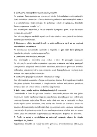 2. Conhecer a natureza física e química dos poluentes 
Os processos físico-químicos que ocorrem no interior de instalações monitorizadas têm 
de ser muito bem conhecidas, a fim de definir adequadamente a natureza química exacta 
e as características físico-químicas dos poluentes (estado de agregação, densidade, 
forma, temperatura, pressão, etc.). 
Esta informação é necessária, a fim de responder à pergunta: quem / o que deve ser a 
proteção do ambiente? 
Esta informação pode ser obtida a partir da técnica (matéria e energia) e de um balanço 
de instalação monitorizado. 
3. Conhecer os efeitos da poluição sobre o meio ambiente, a partir de um ponto de 
vista sanitário e económico 
As informações mencionadas responde à pergunta: o que você deve proteger? 
(população, animais, vegetação, construções). 
4. Conhecer o nível tóxico da poluição 
Esta informação é necessária para avaliar o nível de protecção necessário. 
As informações mencionadas respondem à pergunta: o quanto você deve proteger? 
Uma proteção exagerada implica custos adicionais, refletidos no preço dos produtos, 
embora isso seja desnecessário para assegurar a saúde da população, da vegetação e dos 
animais, ou a proteção das construções. 
5. Conhecer a tipografia e condições climáticas do campo 
Esta informação é necessária, a fim de posicionar os sistemas de protecção em relação à 
direção do poluente. Por exemplo, é completamente ineficaz posicionar os painéis de 
protecção para um sentido oposto ao do fluxo de poluentes. 
6. Saber como calcular a altura ideal das chaminés de evacuação 
Considerando o facto de que uma chaminé - evacuando poluente tão alto quanto 
possível, irá manter o poluente longe das áreas humano-povoadas, por isso, o ideal seria 
construir chaminés muito altas. Mesmo assim, dado que toda a construção em larga 
escala implica custos adicionais, deve existir uma maneira de otimizar a altura das 
chaminés. Existem muitos métodos para fazê-lo; começam com o valor que representa a 
concentração de poluentes que não devem ser ultrapassados no nível do solo, ao mesmo 
tempo, tendo em conta todos os parâmetros que influenciam a dispersão dos poluentes. 
7. Tendo em mente a possibilidade de potenciais poluentes dentro do circuito 
tecnológico das fábricas 
Recuperando poluentes irá reduzir os custos globais de investimentos nas fábrica, que 
41 
 