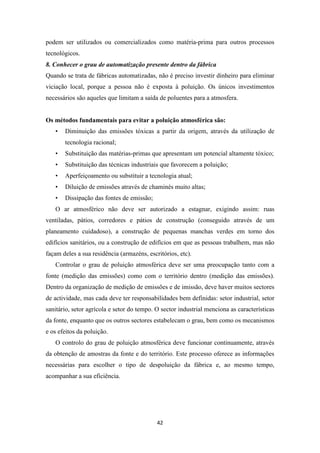 podem ser utilizados ou comercializados como matéria-prima para outros processos 
tecnológicos. 
8. Conhecer o grau de automatização presente dentro da fábrica 
Quando se trata de fábricas automatizadas, não é preciso investir dinheiro para eliminar 
viciação local, porque a pessoa não é exposta à poluição. Os únicos investimentos 
necessários são aqueles que limitam a saída de poluentes para a atmosfera. 
Os métodos fundamentais para evitar a poluição atmosférica são: 
• Diminuição das emissões tóxicas a partir da origem, através da utilização de 
42 
tecnologia racional; 
• Substituição das matérias-primas que apresentam um potencial altamente tóxico; 
• Substituição das técnicas industriais que favorecem a poluição; 
• Aperfeiçoamento ou substituir a tecnologia atual; 
• Diluição de emissões através de chaminés muito altas; 
• Dissipação das fontes de emissão; 
O ar atmosférico não deve ser autorizado a estagnar, exigindo assim: ruas 
ventiladas, pátios, corredores e pátios de construção (conseguido através de um 
planeamento cuidadoso), a construção de pequenas manchas verdes em torno dos 
edifícios sanitários, ou a construção de edifícios em que as pessoas trabalhem, mas não 
façam deles a sua residência (armazéns, escritórios, etc). 
Controlar o grau de poluição atmosférica deve ser uma preocupação tanto com a 
fonte (medição das emissões) como com o território dentro (medição das emissões). 
Dentro da organização de medição de emissões e de imissão, deve haver muitos sectores 
de actividade, mas cada deve ter responsabilidades bem definidas: setor industrial, setor 
sanitário, setor agrícola e setor do tempo. O sector industrial menciona as características 
da fonte, enquanto que os outros sectores estabelecam o grau, bem como os mecanismos 
e os efeitos da poluição. 
O controlo do grau de poluição atmosférica deve funcionar continuamente, através 
da obtenção de amostras da fonte e do território. Este processo oferece as informações 
necessárias para escolher o tipo de despoluição da fábrica e, ao mesmo tempo, 
acompanhar a sua eficiência. 
 
