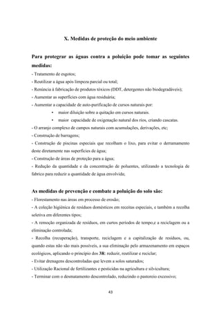 X. Medidas de proteção do meio ambiente 
Para protegrar as águas contra a poluição pode tomar as seguintes 
medidas: 
- Tratamento de esgotos; 
- Reutilizar a água após limpeza parcial ou total; 
- Renúncia à fabricação de produtos tóxicos (DDT, detergentes não biodegradáveis); 
- Aumentar as superfícies com água residuária; 
- Aumentar a capacidade de auto-purificação de cursos naturais por: 
• maior diluição sobre a quitação em cursos naturais. 
• maior capacidade de oxigenação natural dos rios, criando cascatas. 
- O arranjo complexo de campos naturais com acumulações, derivações, etc; 
- Construção de barragens; 
- Construção de piscinas especiais que recolham o lixo, para evitar o derramamento 
deste diretamente nas superfícies de água; 
- Construção de áreas de proteção para a água; 
- Redução da quantidade e da concentração de poluentes, utilizando a tecnologia de 
fabrico para reduzir a quantidade de água envolvida; 
As medidas de prevenção e combate a poluição do solo são: 
- Florestamento nas áreas em processo de erosão; 
- A coleção higiénica de resíduos domésticos em receitas especiais, e também a recolha 
seletiva em diferentes tipos; 
- A remoção organizada de resíduos, em curtos períodos de tempo,e a reciclagem ou a 
eliminação controlada; 
- Recolha (recuperação), transporte, reciclagem e a capitalização de resíduos, ou, 
quando estas não são mais possíveis, a sua eliminação pelo armazenamento em espaços 
ecológicos, aplicando o princípio dos 3R: reduzir, reutilizar e reciclar; 
- Evitar drenagens descontroladas que levem a solos saturados; 
- Utilização Racional de fertilizantes e pesticidas na agricultura e silvicultura; 
- Terminar com o desmatamento descontrolado, reduzindo o pastoreio excessivo; 
43 
 