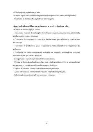 - Eliminação de ração inapropriada; 
- Estreita supervisão de atividades potencialmente poluidoras (extração de petróleo); 
- Utilização de materiais biodegradáveis e reciclagem; 
As principais medidas para alcançar a protecção do ar são: 
- Criação de muitos espaços verdes; 
- Exploração recional de instalações tecnológicas selecionadas para uma determinada 
produção, com poucos poluentes; 
- Construção de empresas fora das áreas habitacionais, para eliminar a poluição das 
localidades; 
- Tratamento do combustível usado ou de matéria-prima para reduzir a concentração de 
poluentes; 
- Combustão de alguns combustíveis utilizados na indústria, equipando as empresas 
com instalações que retêm a poluição; 
- Recuperação e capitalização de substâncias residuais; 
- Colocar as fontes de poluição com base num estudo científico, sobre as consequências 
de permanecer em determinados ambientes geoclimáticos; 
- Adoção de sistemas e meios de transporte menos poluentes; 
- Ajuste adequado da combustão em veículos para reduzir a poluição; 
- Substituição do combustível, por um menos poluente; 
44 
 