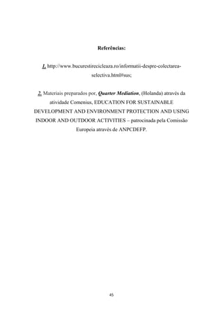 Referências: 
1. http://www.bucurestirecicleaza.ro/informatii-despre-colectarea-selectiva. 
html#sus; 
2. Materiais preparados por, Quarter Mediation, (Holanda) através da 
atividade Comenius, EDUCATION FOR SUSTAINABLE 
DEVELOPMENT AND ENVIRONMENT PROTECTION AND USING 
INDOOR AND OUTDOOR ACTIVITIES – patrocinada pela Comissão 
Europeia através de ANPCDEFP. 
45 
