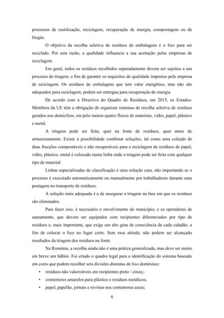 processos de reutilização, reciclagem, recuperação de energia, compostagem ou de 
biogás. 
O objetivo da recolha seletiva de resíduos de embalagens é o lixo para ser 
reciclado. Por esta razão, a qualidade influencia a sua aceitação pelas empresas de 
reciclagem. 
Em geral, todos os resíduos recolhidos separadamente devem ser sujeitos a um 
processo de triagem, a fim de garantir os requisitos de qualidade impostos pela empresa 
de reciclagem. Os resíduos de embalagens que tem valor energético, mas não são 
adequados para reciclagem, podem ser entregue para recuperação de energia. 
De acordo com a Directiva do Quadro de Resíduos, em 2015, os Estados- 
Membros da UE têm a obrigação de organizar sistemas de recolha seletiva de resíduos 
gerados nos domicílios, em pelo menos quatro fluxos de materiais, vidro, papel, plástico 
e metal. 
A triagem pode ser feita, quer na fonte de resíduos, quer antes do 
armazenamento. Existe a possibilidade combinar soluções, tal como uma coleção de 
duas fracções compostáveis e não recuperáveis para a reciclagem de resíduos de papel, 
vidro, plástico, metal é colocado numa linha onde a triagem pode ser feita com qualquer 
tipo de material. 
Linhas especializadas de classificação é uma solução cara, não importando se o 
processo é executado automaticamente ou manualmente por trabalhadores durante uma 
postagem no transporte de resíduos. 
A solução mais adequada é a de assegurar a triagem na fase em que os resíduos 
6 
são eliminados. 
Para fazer isso, é necessário o envolvimento do município, e os operadores de 
saneamento, que devem ser equipados com recipientes diferenciados por tipo de 
resíduos e, mais importante, que exige um alto grau de consciência de cada cidadão, a 
fim de colocar o lixo no lugar certo. Sem essa atitude, não podem ser alcançado 
resultados da triagem dos resíduos na fonte. 
Na Roménia, a recolha ainda não é uma prática generalizada, mas deve ser muito 
em breve um hábito. Foi criado o quadro legal para a identificação do sistema baseado 
em cores que podem recolher seis divisões distintas de lixo doméstico: 
• resíduos não valorizáveis em recipientes preto / cinza;; 
• contentores amarelos para plástico e residuos metálicos; 
• papel, papelão, jornais e revistas nos contentores azuis; 
 