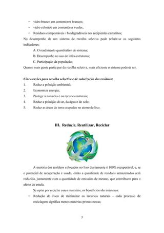 • vidro branco em contentores brancos; 
• vidro colorido em contentores verdes; 
• Resíduos compostáveis / biodegradáveis nos recipientes castanhos; 
No desempenho de um sistema de recolha seletiva pode referir-se os seguintes 
indicadores: 
A. O rendimento quantitativo do sistema; 
B. Desempenho no uso de infra-estruturas; 
C. Participação da população; 
Quanto mais gente participar da recolha seletiva, mais eficiente o sistema poderia ser. 
Cinco razões para recolha selectiva e de valorização dos resíduos: 
1. Reduz a poluição ambiental; 
2. Economiza energia; 
3. Protege a natureza e os recursos naturais; 
4. Reduz a poluição do ar, da água e do solo; 
5. Reduz as áreas de terra ocupadas no aterro de lixo. 
III. Reduzir, Reutilizar, Reciclar 
A maioria dos resíduos colocados no lixo diariamente é 100% recuperável, e, se 
o potencial de recuperação é usado, então a quantidade de resíduos armazenados será 
reduzida, juntamente com a quantidade de emissões de metano, que contribuem para o 
efeito de estufa. 
Se optar por reciclar esses materiais, os benefícios são inúmeros: 
• Redução do risco de minimizar os recursos naturais - cada processo de 
reciclagem significa menos matérias-primas novas; 
7 
 