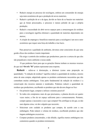 • Reduzir energia no processo de reciclagem, embora um consumidor de energia 
seja mais económico do que a produção de novos materiais; 
• Reduzir a poluição do ar e da água, devido ao facto de se baseiar nos materiais 
que já foram processados, o processo é menos poluído do que a própria 
produção; 
• Reduzir a necessidade de abrir novos espaços para a armazenagem de resíduos 
para a reciclagem significa diminuir a quantidade de materiais depositados em 
aterros; 
• A criação de empregos e benefícios materiais para a reciclagem é um novo setor 
económico que requer uma força de trabalho e traz lucro. 
Para preservar a qualidade do ambiente, devemos estar conscientes de que uma 
gestão eficaz dos resíduos é muito importante 
Ela exige o controlo dos resíduos que produzimos, para ter a certeza de que eles 
não prejudicam o meio ambiente e nossa saúde. 
O que podemos fazer para que as gerações futuras tenham os mesmos recursos 
do que nós? Os três "R" podem representar uma resposta. 
Reduzir - refere-se à diminuição, a diminuir (como uma proporção ou 
quantidade). "A redução de resíduos" significa reduzir a quantidade de resíduos, mesmo 
antes de uma compra, adquirindo apenas os produtos estritamente necessárias que não 
contenham muitas embalagens. Uma parte fundamental da redução de resíduos é a 
conservação dos recursos naturais e moderados. Podemos reduzir a quantidade de 
resíduos que produzimos, escolhendo os produtos que não devem chegar ao lixo: 
• Em primeiro lugar, comprar e utilizar o minimo possível! 
• Se todos nós compramos mais do que precisamos, o planeta deveria ser quatro 
vezes maior, a fim de ter espaço suficiente para o armazenamento. Portanto, 
compre apenas e necessário e use o que comprar! Ou certifique-se de que, se não 
usar alguma coisa, vai dar a alguém que necessite; 
• Selecionar com cuidado os produtos que compra, de acordo com a sua 
embalagem. Pode reduzir o volume de resíduos, escolhendo produtos que não 
tragam embalagens excessivas; 
• Comprar produtos concentrados, e não diluído, significa menos embalagens nos 
contentores quando os produtos terminarem; 
8 
 