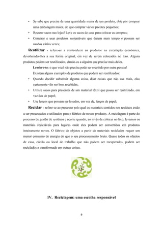 • Se sabe que precisa de uma quantidade maior de um produto, obte por comprar 
uma embalagem maior, do que comprar vários pacotes pequenos; 
• Recurar sacos nas lojas! Leve os sacos de casa para colocar as compras; 
• Comprar e usar produtos sustentáveis que durem mais tempo e possam ser 
9 
usados várias vezes; 
Reutilizar - refere-se a reintroduzir os produtos na circulação económica, 
devolvendo-lhes a sua forma original, em vez de serem colocados no lixo. Alguns 
produtos podem ser reutilizados, dando-os a alguém que precise mais deles. 
Lembre-se: o que você não precisa pode ser recebido por outra pessoa! 
Existem alguns exemplos de produtos que podem ser reutilizados: 
• Quando decidir substituir alguma coisa, doar coisas que não usa mais, elas 
certamente vão ser bem recebidas; 
• Utilize sacos para presentes de um material têxtil que possa ser reutilizado, em 
vez dos de papel; 
• Use lenços que possam ser lavados, em vez de, lenços de papel; 
Reciclar - refere-se ao processo pelo qual os materiais contidos nos resíduos estão 
a ser processados e utilizados para o fabrico de novos produtos. A reciclagem é parte do 
processo de gestão de resíduos e ocorre quando, ao invês de colocar no lixo, levamos os 
materiais recicláveis para lugares onde eles podem ser convertidos em produtos 
inteiramente novos. O fabrico de objetos a partir de materiais reciclados requer um 
menor consumo de energia do que o seu processamento bruto. Quase todos os objetos 
de casa, escola ou local de trabalho que não podem ser recuperados, podem ser 
reciclados e transformado em outras coisas. 
IV. Reciclagem: uma escolha responsável 
 