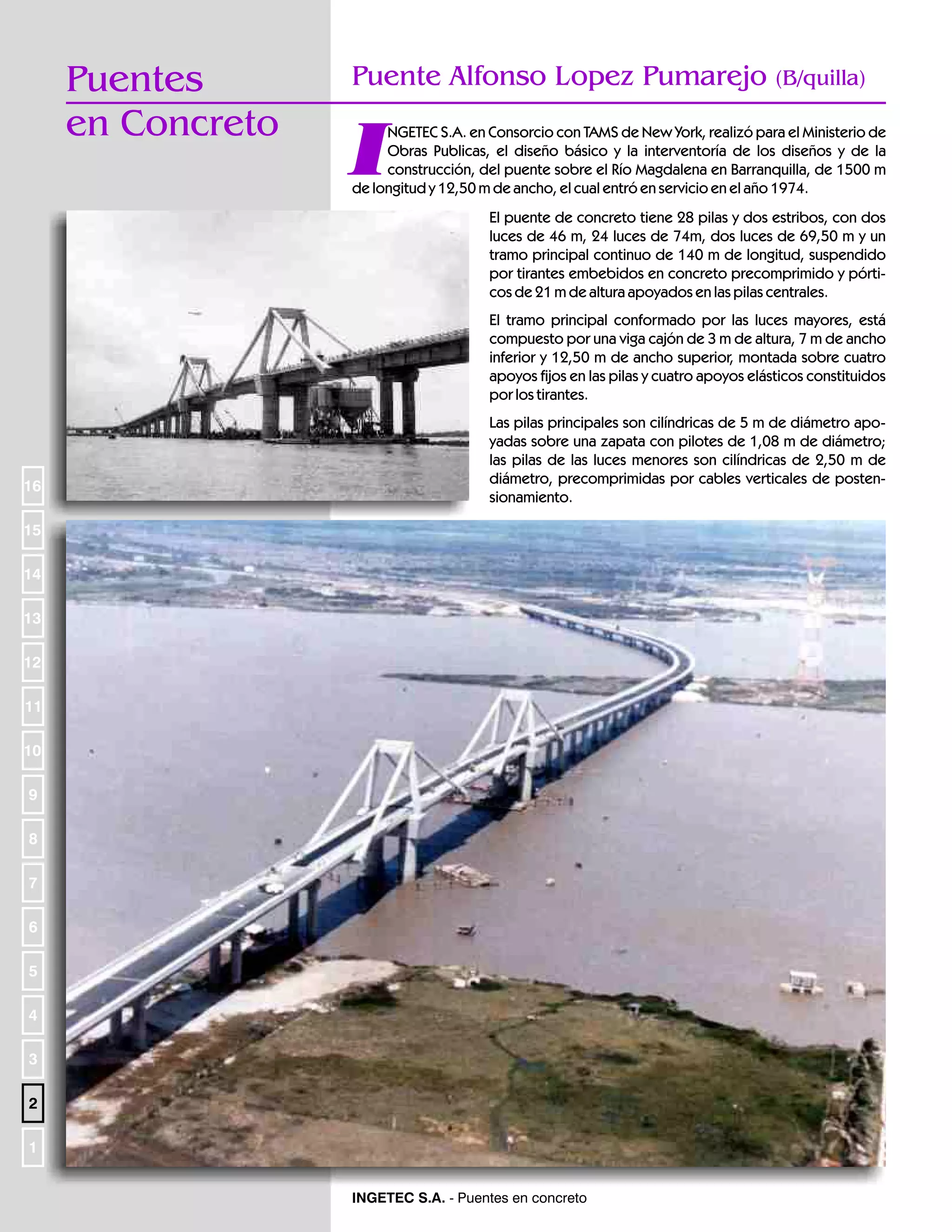 Puentes
en Concreto

Puente Alfonso Lopez Pumarejo

(B/quilla)

I

NGETEC S.A. en Consorcio con TAMS de New York, realizó para el Ministerio de
Obras Publicas, el diseño básico y la interventoría de los diseños y de la
construcción, del puente sobre el Río Magdalena en Barranquilla, de 1500 m
de longitud y 12,50 m de ancho, el cual entró en servicio en el año 1974.
El puente de concreto tiene 28 pilas y dos estribos, con dos
luces de 46 m, 24 luces de 74m, dos luces de 69,50 m y un
tramo principal continuo de 140 m de longitud, suspendido
por tirantes embebidos en concreto precomprimido y pórticos de 21 m de altura apoyados en las pilas centrales.
El tramo principal conformado por las luces mayores, está
compuesto por una viga cajón de 3 m de altura, 7 m de ancho
inferior y 12,50 m de ancho superior, montada sobre cuatro
apoyos fijos en las pilas y cuatro apoyos elásticos constituidos
por los tirantes.

16

Las pilas principales son cilíndricas de 5 m de diámetro apoyadas sobre una zapata con pilotes de 1,08 m de diámetro;
las pilas de las luces menores son cilíndricas de 2,50 m de
diámetro, precomprimidas por cables verticales de postensionamiento.

15
14
13
12
11
10
9
8
7
6
5
4
3
2
1
INGETEC S.A. - Puentes en concreto

 