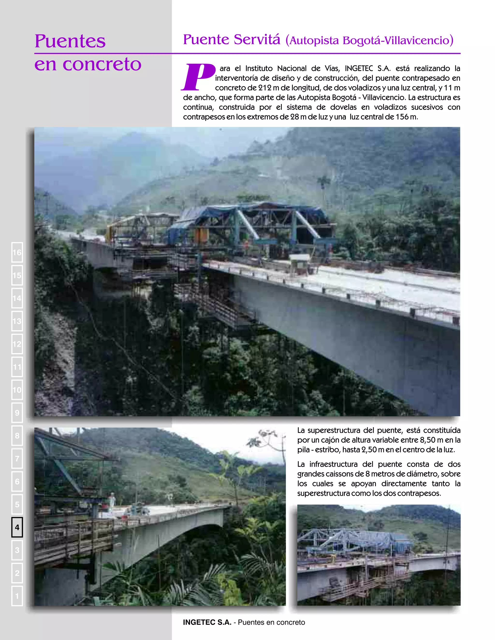Puentes
en concreto

Puente Servitá (Autopista Bogotá-Villavicencio)

P

ara el Instituto Nacional de Vías, INGETEC S.A. está realizando la
interventoría de diseño y de construcción, del puente contrapesado en
concreto de 212 m de longitud, de dos voladizos y una luz central, y 11 m
de ancho, que forma parte de las Autopista Bogotá - Villavicencio. La estructura es
continua, construida por el sistema de dovelas en voladizos sucesivos con
contrapesos en los extremos de 28 m de luz y una luz central de 156 m.

16
15
14
13
12
11
10
9
8
7
6

La superestructura del puente, está constituída
por un cajón de altura variable entre 8,50 m en la
pila - estribo, hasta 2,50 m en el centro de la luz.
La infraestructura del puente consta de dos
grandes caissons de 8 metros de diámetro, sobre
los cuales se apoyan directamente tanto la
superestructura como los dos contrapesos.

5
4
3
2
1
INGETEC S.A. - Puentes en concreto

 