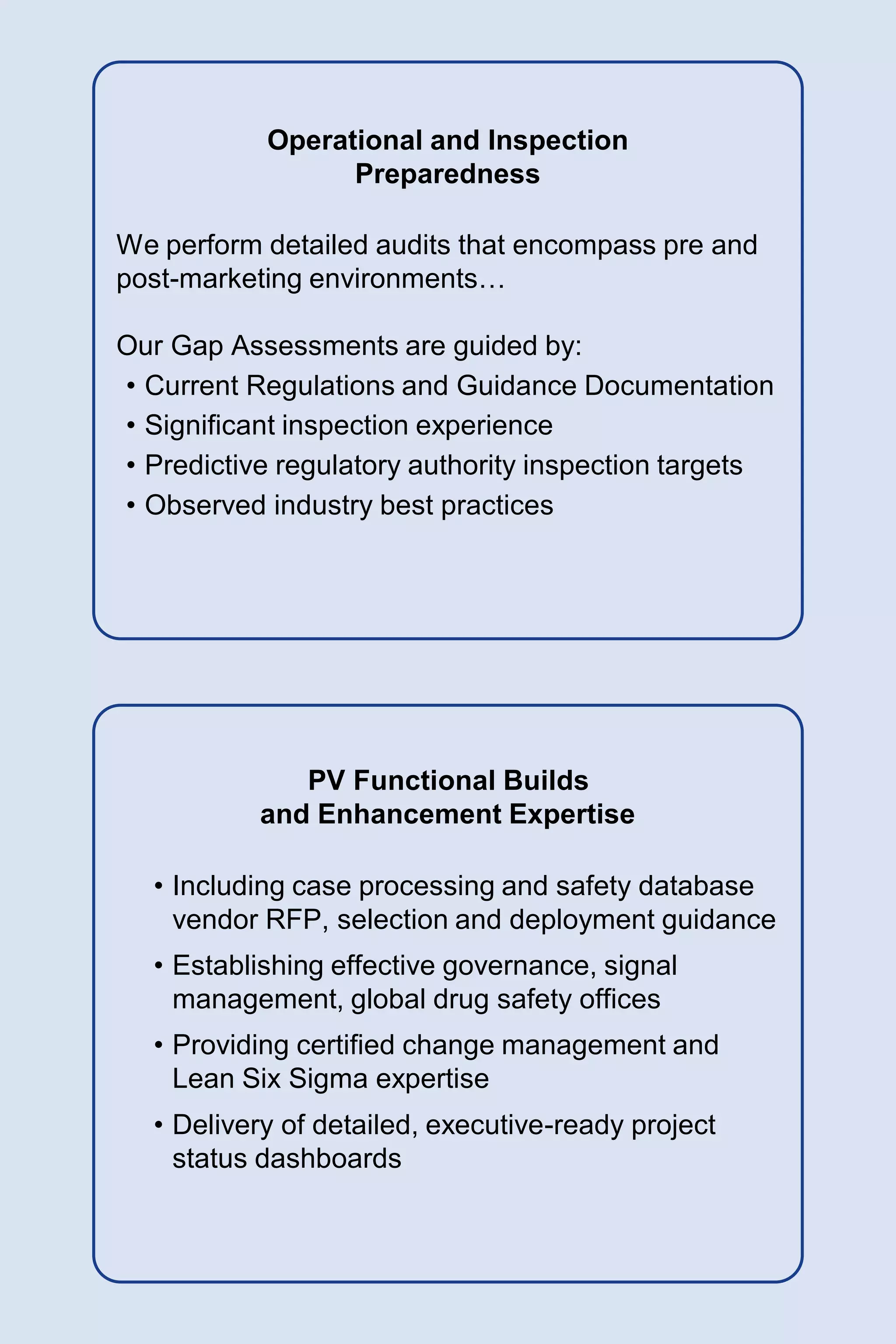 Operational and Inspection
Preparedness
We perform detailed audits that encompass pre and
post-marketing environments…
Our Gap Assessments are guided by:
• Current Regulations and Guidance Documentation
• Significant inspection experience
• Predictive regulatory authority inspection targets
• Observed industry best practices
PV Functional Builds
and Enhancement Expertise
• Including case processing and safety database
vendor RFP, selection and deployment guidance
• Establishing effective governance, signal
management, global drug safety offices
• Providing certified change management and
Lean Six Sigma expertise
• Delivery of detailed, executive-ready project
status dashboards
 