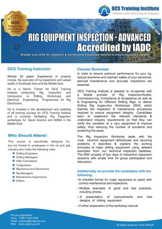 Who Should Attend :
This course is specifically designed for,
but not limited to employees in the oil and gas
industry who holds the following roles:
Drilling Engineers
Drilling Managers
HSE Consultants
Rig Managers
Maintenance Supervisors
Drillers
Toolpushers
Mechanics and Electricians
All Rights Reserved. OCS GROUP
Almost 30 years’ Experience in projects
include the execution of rig inspections and vessel
audits in Southeast Asia and the Middle East.
He is a Senior Trainer for OCS Training
Institute conducting Rig Inspection and
Introduction to Drilling Workshops and
Electrical Engineering Programmes for Rig
Electricians.
He is involved in the development and updating
of all training courses for OCS Training Institute
and is currently facilitating Rig Inspection
workshops for Saudi Aramco and ADMA in the
Middle East.
• A checklist format for major equipment to assist with
correct maintenance and inspections.
• Multiple examples of good and bad practices,
including photos.
• A presentation of improvements and new
designs of drilling equipment.
• Further explanation of the workshop manual.
Additionally we provide the candidates with the
following:
Course Overview:
In order to ensure optimum performance for your rig,
reduce downtime and maintain safety of your personnel,
planned maintenance and accurate inspections are
essential.
OCS Training Institute is pleased to co-operate with
a Global provider of Rig Inspection/Audits,
Commission-ing, Compliance & Acceptance as well as
& Engineering for Offshore Drilling Rigs, to deliver
Drilling Rig Inspec-tion Workshops (RIW) which
teaches the inspection & maintenance procedures
required to ensure equipment integrity. Candidates
learn to implement the relevant standards &
understand industry requirements so that they can
verify the condition of a rig’s equipment & improve
safety, thus reducing the number of accidents and
protecting the asset.
The Rig Inspection Workshop deals with the
most common equipment deficiencies and recurring
problems. It describes & explains the working
principles of major drilling equipment using detailed
examples from our technical inspection database.
The RIW consists of four days of interactive classroom
sessions with ample time for group participation and
discussion.
OCS Training Instructor
All Rights Reserved. OCS GROUP
All Rights Reserved. OCS GROUP
Accredited by IADC
Accredited by IADC
RIGEQUIPMENTINSPECTION-ADVANCED
RIGEQUIPMENTINSPECTION-ADVANCED
Sharpen your skills for Inspection & maintenance procedures required to ensure equipment integrity!
Sharpen your skills for inspection & maintenance procedures required to ensure equipment integrity!
IADC
Life time Warranty
Certification
For any registration:
CALL +6281 7022 2029
Email muanisa@ocsgroup.com
Web www.ocsgroup.com
 