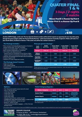 Return transport Switzerland/England by plane or Eurostar &
transfer from/to hotel – (17th
/ 19th
of October)
2 nights accommodation B&B – on a shared basis
Return transfers hotel/stadium to Twickenham
CAT D ticket to the following ﬁxtures :
- Quarter Final n°1 at Twickenham on the 17/10 at 4 :00pm
- Quarter Final n°2 at Twickenham on the 18/10 at 4 :00pm
TravelPack with essentialtouristinformation about the destination
Exclusive Supporter Gift
Assistance of Couleur Rugby team member
Single room upgrade
Ticket category upgrade
Everymeal, transfer and other services not mentioned above
Travel insurance
The Package includes :
The Package doesn’t include :
Cat D
ticket
Hostel
Bed in a dorm
2-star Hotel
Shared room :
double / twin
3-star Hotel
Shared room :
double / twin
4-star Hotel
Shared room :
double / twin
Packages Public rate Public rate Public rate Public rate
Without
transport £610 £685 £725 £800
From Paris
byEurostar £790 £865 £905 £980
FromProvince
by plane (1) £880 £955 £995 £1070
Singleroom
upgrade / +£155 +£195 +£275
Matchs / Categories Cat. D Cat. C Cat. B Cat. A
Quater Final 1 Included +70 £ +150 £
Only accessible
with RTH Ofﬁcial
Hospitality Pro-
grams
™ ¡¢£™¢ ¤¥ ¢¦£§
Quater Final 4 Included +70 £ +150 £
TOTAL UPGRADE 0€ +140£ +300£ /
LONDON
From 17th
to 19th
of Oct. 2015 From
QUATER FINAL
1 & 4
Winner PoolB vs Runner-Up PoolA
Winner Pool A vs Runner-Up Pool B
Another 200% Rugby week end. The two Quarter Finalin London willbe full of suspens as opposing the two top sides going
through the group stages within the Pool of Death (PoolA) – which team betweenAustralia, England & Wales will make it to
face SouthAfrica, Scotland or Samoa ? This week end willbe the « bettor’s heaven ! »
( )TICKET
++ £ 610
Pub / Restaurant meal (3 courses meal with a beer)
Hop on / Hop off City Tour
London Eye Admission
London Pass 1 day
London Pass 2 days
London Pass 3 days
Cultural & Musical shows : contact our team
FootballPremierLeagueMatch(Arsenal,Chelsea,…):contactourteam
RTH Ofﬁcial Hospitalities : contact our team
Rental car : contact our team
Travel Insurance (cancellation, luggages, …) : 3% of the total
package amount
Options :
(1)
Flights departing from Lyon, Toulouse, Marseille, Bordeaux, Nantes, Nice … (other cities, please contact our team)
(2)
Group Rates start from 8 persons.
Price per person sharing* :
Ticket Category Upgrade :
NB : Thank you to check the stadium seating maps on our webiste www.angleterre2015.com to get an overview of each
ticket category location.
* Price are given in Sterling Pound, inclusive of taxes as per 30/08/2014 economic context – Prices are subject to change according fuel cost, airport taxes or exchange rate ﬂuctuation.
COULEUR RUGBY
12 Quai Maréchal Joffre - 69002 Lyon - France
T : 04 72 40 50 60 - reservations@groupecouleur.fr - www.angleterre2015.com
TM © Rugby World Cup Limited 2008
GROUPE COULEUR
17 Pierres du Niton - 1207 Geneva, Switzerland
+41 (0)22 786 43 00 - contact@groupecouleur.ch
 