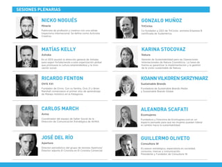 En el 2013 asumió la dirección general de Ashoka
para seguir fortaleciendo a esta organización global
que promueve la cultura emprendedora y la inno-
vación social.
Ashoka
MATÍAS KELLY
Publicista de profesión y creativo con una sólida
trayectoria internacional. Se deﬁne como Activista
Creativo.
Miracle
Co-fundador y CEO de TriCiclos -primera Empresa B
certiﬁcada de Sudamérica.
TriCiclos
NICKO NOGUÉS GONZALO MUÑOZ
Fundador de Ovnis. Con su familia, Ovis 21 y Brian
Marshall comenzaron el primer sitio de aprendizaje
de Manejo Holístico en la Patagonia.
OVIS XXI
RICARDO FENTON
Gerente de Sustentabilidad para las Operaciones
Internacionales de Natura Cosméticos. La tarea de
Karina es garantizar la implementación y la gestión
de la visión sustentable de Natura.
Natura
KARINA STOCOVAZ
SESIONES PLENARIAS
Fundadora de Sustainable Brands Media
y Sustainable Brands Global.
Sustainable Brands
KOANNVILKORENSKRZYNIARZ
Coordinador del equipo de Saber Social de la
Dirección de Comunicación Estratégica de AVINA.
Avina
CARLOS MARCH
Director periodístico del grupo de revistas Apertura/
Director adjunto El Cronista en El Cronista Comercial.
Apertura
JOSÉ DEL RÍO
Fundadora y Directora de Ecomujeres.com.ar, un
espacio pensado para que las mujeres puedan liderar
el cambio hacia la sustentabilidad.
Ecomujeres
ALEANDRA SCAFATI
Es asesor estratégico, especialista en sociedad,
consumo, marcas y comunicación.
Presidente y Fundador de Consultora W.
Consultora W
GUILLERMO OLIVETO
 