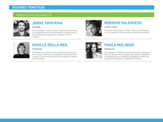 Fundadora de 3vectores.com la primera Empresa B
de Uruguay. Impulsora y Fundadora de Sistema B en
Uruguay, una nueva generación de empresas mejores
para el mundo.
3 Vectores
GISELLE DELLA MEA
INNOVACIÓN CON IMPACTO
SESIONES TEMÁTICAS
Es co-fundador y director para Argentina de Socialab,
una plataforma de emprendimientos sociales disrup-
tivos presente en Argentina, Colombia, Chile y
Uruguay.
Socialab
JORGE YOYO RIVA
Diseñador del proyecto Cartón Lleno. Fue diseñador
y co-fundador de la organización Diseño Sustentable.
Cartón Lleno
RODRIGO VALDIVIESO
Es fundadora y Presidente de WHALECOM, consultora
líder en Latinoamérica en gestión del cambio y desarrollo
de organizaciones e individuos, trabajando en todos los
procesos relacionados con gestión del talento.
Whalecom
PAULA MOLINARI
 