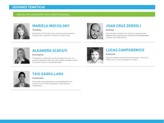 Coordinador General de Amartya, organización
argentina que promueve la cultura de la sustentabilidad
a través de la educación.
Amartya
JUAN CRUZ ZORZOLI
Director general de la Revista Ecomania. Socio en
TrashLove y socio fundador en Greca
Ecomanía
LUCAS CAMPODÓNICO
Fundadora y Directora de Ecomujeres.com.ar, un
espacio pensado para que las mujeres puedan liderar
el cambio hacia la sustentabilidad.
Ecomujeres
ALEANDRA SCAFATI
Periodista especializada en medioambiente. Es
editora de la revista Ecomanía y del blog de
Sustentator
Sustentator
TAIS GADEA LARA
Directora de Trendsity, fue anteriormente Gerente
General de Consumer Trends en Grupo CCR.
Trendsity
MARIELA MOCIULSKY
SESIONES TEMÁTICAS
HACIA UN CONSUMO MÁS RESPONSABLE.
 