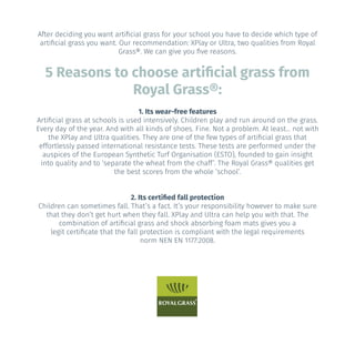 5 Reasons to choose artificial grass from
Royal Grass®:
After deciding you want artificial grass for your school you have to decide which type of
artificial grass you want. Our recommendation: XPlay or Ultra, two qualities from Royal
Grass®. We can give you five reasons.
1. Its wear-free features
Artificial grass at schools is used intensively. Children play and run around on the grass.
Every day of the year. And with all kinds of shoes. Fine. Not a problem. At least... not with
the XPlay and Ultra qualities. They are one of the few types of artificial grass that
effortlessly passed international resistance tests. These tests are performed under the
auspices of the European Synthetic Turf Organisation (ESTO), founded to gain insight
into quality and to ‘separate the wheat from the chaff’. The Royal Grass® qualities get
the best scores from the whole ‘school’.
2. Its certified fall protection
Children can sometimes fall. That’s a fact. It’s your responsibility however to make sure
that they don’t get hurt when they fall. XPlay and Ultra can help you with that. The
combination of artificial grass and shock absorbing foam mats gives you a
legit certificate that the fall protection is compliant with the legal requirements
norm NEN EN 1177:2008.
 
